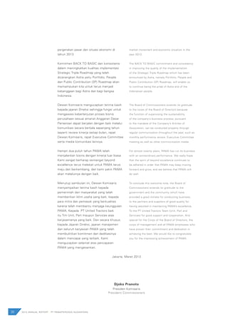 pergerakan pasar dan situasi ekonomi di
tahun 2013.
Komitmen BACK TO BASIC dan konsistensi
dalam meningkatkan kualitas implementasi
Strategic Triple Roadmap yang telah
dicanangkan Astra yaitu Portfolio, People
dan Public Contribution (3P) Roadmap akan
memampukan kita untuk terus menjadi
kebanggaan bagi Astra dan bagi bangsa
Indonesia.
Dewan Komisaris mengucapkan terima kasih
kepada jajaran Direksi sehingga fungsi untuk
mengawasi keberlanjutan proses bisnis
perusahaan sesuai amanat Anggaran Dasar
Perseroan dapat berjalan dengan baik melalui
komunikasi secara berkala sepanjang tahun
seperti review kinerja setiap bulan, rapat
Dewan Komisaris, rapat Executive Committee
serta media komunikasi lainnya.
Hampir dua puluh tahun PAMA telah
menjalankan bisnis dengan kinerja luar biasa.
Kami sangat berharap semangat beyond
excellence terus melekat untuk PAMA terus
maju dan berkembang, dan kami yakin PAMA
akan melaluinya dengan baik.
Menutup sambutan ini, Dewan Komisaris
menyampaikan terima kasih kepada
pemerintah dan masyarakat yang telah
memberikan iklim usaha yang baik, kepada
para mitra dan pemasok yang berkualitas
karena telah membantu menjaga keunggulan
PAMA. Kepada PT United Tractors baik
itu Tim Unit, Part maupun Services atas
kerjasamanya yang baik. Dan secara khusus
kepada Jajaran Direksi, jajaran manajemen
dan seluruh karyawan PAMA yang telah
membuktikan komitmen dan dedikasinya
dalam mencapai yang terbaik. Kami
mengucapkan selamat atas pencapaian
PAMA yang mengesankan.
market movement and economic situation in the
year 2013.
The BACK TO BASIC commitment and consistency
in improving the quality of the implementation
of the Strategic Triple Roadmap which has been
announced by Astra, namely Portfolio, People and
Public Contribution (3P) Roadmap, will enable us
to continue being the pride of Astra and of the
Indonesian people.
The Board of Commissioners extends its gratitude
to the corps of the Board of Directors because
the function of supervising the sustainability
of the company’s business process, pursuant
to the mandate of the Company’s Articles of
Association, can be conducted properly through
regular communication throughout the year, such as
monthly performance review, Executive Committee
meeting as well as other communication media.
For almost twenty years, PAMA has run its business
with an extraordinary performance. We really hope
that the spirit of beyond excellence continues to
be adhered in order that PAMA may keep moving
forward and grow, and we believe that PAMA will
do well.
To conclude this welcome note, the Board of
Commissioners extends its gratitude to the
government and the community which have
provided a good climate for conducting business,
to the partners and suppliers of good quality for
having assisted in maintaining PAMA’s excellence.
To the PT United Tractors Team (Unit, Part and
Services) for good support and cooperation. And
special for the Corps of the Board of Directors, the
corps of management and all PAMA employees who
have proven their commitment and dedication in
achieving the best. We would like to congratulate
you for the impressing achievement of PAMA.
Jakarta, Maret 2013
Djoko Pranoto
Presiden Komisaris
President Commissioners
30 2012 ANNUAL REPORT | PT PAMAPERSADA NUSANTARA
 