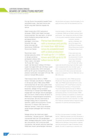 Creating Value for the Nation and Mankind
Puji dan Syukur kita panjatkan kepada Tuhan
yang Maha kuasa, atas kasih karunia dan
berkah yang telah diberikan kepada kita
semua.
Dalam situasi tahun 2012 yang penuh
tantangan, PAMA masih dapat mencapai
kinerja yang baik. Dan saya yakin, ini semua
berkat kerjasama yang sangat baik dari
pemegang saham,
pelanggan, mitra kerja,
karyawan dan juga
berkat dukungan dari
Kementerian ESDM dan
Pemerintah Daerah.
Record baru diukir
kembali pada tahun 2012
ini dengan perolehan
pendapatan sebesar 32,8
trilyun rupiah, meningkat
16,7% dari 28,1 trilyun
rupiah dan laba bersih sebesar 3,0 trilyun
rupiah meningkat 8,6% dari 2,8 trilyun rupiah.
Produksi batubara tahun 2012 meningkat
8,8% dari 87 juta ton menjadi 94 juta ton dan
produksi overburden meningkat 7,4% dari 796
juta bcm menjadi 855 juta bcm.
Tidak terasa di tahun 2012 ini, PAMA
hampir mencapai usia 20 tahun. Perjalanan
ini dimulai dari tahun 1993, ketika PAMA
mentransformasi diri dari divisi usaha rental
PT United Tractors menjadi PT Pamapersada
Nusantara, sebagai mining contractor.
Transformasi ini menjadi awal PAMA dapat
engage lebih erat dengan seluruh pelanggan
dan mitra bisnis. Selama hampir 20 tahun ini,
PAMA terus mengembangkan kompetensi,
ber-improvisasi, dan terus berinovasi di
berbagai bidang, baik itu engineering,
operation, safety and environment, human
resources, IT, maupun CSR. Semua ini
dilakukan semata – mata untuk menjawab
setiap harapan pelanggan dan mitra kerja
PAMA.
Sebagai bentuk dari keseriusan dalam
memberikan “the-best service”, PAMA telah
memperoleh lebih dari 370 penghargaan
dalam berbagai bidang dari instansi nasional
dan internasional. Hal ini tentunya telah
memberikan nilai tambah yang luar biasa bagi
PAMA dan industri pertambangan Indonesia
We give thanks and praise to God the Almighty, for His
grace and mercy which He has endowed to all of us.
Amid the situation in the year 2012 which was full
of challenges, PAMA was still able to achieve a good
performance. And I believe that we owe all of these
to the very good cooperation between shareholders,
customers, business
partners, employees, and
also to the support from
the Ministry of Energy and
Mineral Resources as well as
the Regional Governments.
A new record was once
again made in 2012 with
the achievement of income
amounting to 32.8 trillion
rupiah, which increased
by 16.7% from 28.1 trillion
rupiah, and net profit amounting to 3.0 trillion rupiah,
which increased by 8.6% from 2.8 trillion rupiah. In
2012, coal production increased by 8.8% from 87
million tonnes to 94 million tonnes and overburden
production increased by 7.4% from 796 million bcm to
855 million bcm.
It was unnoticed that in 2012, PAMA was almost
20 years old. The journey was started in the year
1993, when PAMA transformed itself from a rental
business division of PT United Tractors to become
PT Pamapersada Nusantara, a mining contractor.
This transformation became the start for PAMA in
order to be engaged more closely with all customers
and business partners. For almost 20 years, PAMA
continues to develop its competence, to improve, and
to innovate in various fields, engineering, operations,
safety and environment, human resources, IT, or CSR.
All of these are conducted merely to respond to every
expectation of customers and business partners.
As a form of its seriousness in providing “the-best
service”, PAMA has received more than 370 awards in
various fields from national and international agencies.
This certainly has provided extraordinary value added to
PAMA and the Indonesian mining industry in general,
even also promoting the image of Indonesian mining
globally. Our spirit in supporting our customers is to
BOARD OF DIRECTORS REPORT
LAPORAN DEWAN DIREKSI
32 2012 ANNUAL REPORT | PT PAMAPERSADA NUSANTARA
Pama has developed
with a revenue and profits
of more than 400 times
since its establishment
with a total production
of coal up to 1,11 billion
tones and OB up to 9,18
billion tones BCM.
 