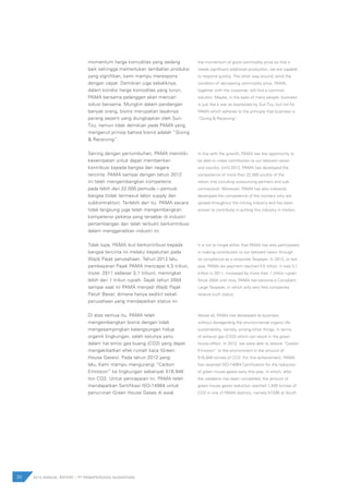 momentum harga komuditas yang sedang
baik sehingga memerlukan tambahan produksi
yang signifikan, kami mampu merespons
dengan cepat. Demikian juga sebaliknya,
dalam kondisi harga komoditas yang turun,
PAMA bersama pelanggan akan mencari
solusi bersama. Mungkin dalam pandangan
banyak orang, bisnis merupakan layaknya
perang seperti yang diungkapkan oleh Sun-
Tzu, namun tidak demikian pada PAMA yang
menganut prinsip bahwa bisnis adalah “Giving
& Receiving”.
Seiring dengan pertumbuhan, PAMA memiliki
kesempatan untuk dapat memberikan
kontribusi kepada bangsa dan negara
tercinta. PAMA sampai dengan tahun 2012
ini telah mengembangkan kompetensi
pada lebih dari 22.000 pemuda – pemudi
bangsa (tidak termasuk labor supply dan
subkontraktor). Terlebih dari itu, PAMA secara
tidak langsung juga telah mengembangkan
kompetensi pekerja yang tersebar di industri
pertambangan dan telah terbukti berkontribusi
dalam menggerakkan industri ini.
Tidak lupa, PAMA ikut berkontribusi kepada
bangsa tercinta ini melalui kepatuhan pada
Wajib Pajak perusahaan. Tahun 2012 lalu,
pembayaran Pajak PAMA mencapai 4,5 triliun,
(note: 2011 sebesar 3,1 triliun), meningkat
lebih dari 1 triliun rupiah. Sejak tahun 2004
sampai saat ini PAMA menjadi Wajib Pajak
Patuh Besar, dimana hanya sedikit sekali
perusahaan yang mendapatkan status ini.
Di atas semua itu, PAMA telah
mengembangkan bisnis dengan tidak
mengesampingkan kelangsungan hidup
organik lingkungan, salah satunya yaitu
dalam hal emisi gas buang (CO2) yang dapat
mengakibatkan efek rumah kaca (Green
House Gases). Pada tahun 2012 yang
lalu, Kami mampu mengurangi ”Carbon
Emission” ke lingkungan sebanyak 516.948
ton CO2. Untuk pencapaian ini, PAMA telah
mendapatkan Sertifikasi ISO-14064 untuk
penurunan Green House Gases di awal
the momentum of good commodity price so that it
needs significant additional production, we are capable
to respond quickly. The other way around, amid the
condition of decreasing commodity price, PAMA,
together with the customer, will find a common
solution. Maybe, in the eyes of many people, business
is just like a war as expressed by Sun-Tzu, but not for
PAMA which adheres to the principle that business is
“Giving & Receiving”.
In line with the growth, PAMA has the opportunity to
be able to make contribution to our beloved nation
and country. Until 2012, PAMA has developed the
competence of more than 22,000 youths of the
nation (not including outsourcing partners and sub-
contractors). Moreover, PAMA has also indirectly
developed the competence of the workers who are
spread throughout the mining industry and has been
proven to contribute in putting this industry in motion.
It is not to forget either that PAMA has also participated
in making contribution to our beloved nation through
its compliance as a corporate Taxpayer. In 2012, or last
year, PAMA tax payment reached 4.5 trillion, it was 3.1
trillion in 2011, increased by more than 1 trillion rupiah.
Since 2004 until now, PAMA has become a Compliant
Large Taxpayer, in which only very few companies
receive such status.
Above all, PAMA has developed its business
without disregarding the environmental organic life
sustainability, namely, among other things, in terms
of exhaust gas (CO2) which can result in the green
house effect. In 2012, we were able to reduce “Carbon
Emission” to the environment in the amount of
516,948 tonnes of CO2. For this achievement, PAMA
has received ISO-14064 Certification for the reduction
of green house gases early this year, in which, after
the validation has been completed, the amount of
green house gases reduction reached 1,400 tonnes of
CO2 in one of PAMA districts, namely KCMB at South
34 2012 ANNUAL REPORT | PT PAMAPERSADA NUSANTARA
 