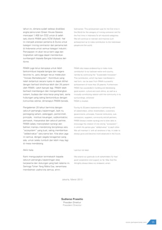 tahun ini, dimana sudah selesai divalidasi
angka penurunan Green House Gasess
mencapai 1.400 ton CO2 untuk di salah
satu distrik PAMA yaitu KCM (Kalsel). Hal
ini menjadi prestasi pertama di Dunia untuk
kategori mining contractor dan pertama kali
di Indonesia untuk semua kategori industri.
Pencapaian ini akan terus kami jaga dan
tingkatkan sehingga dapat memberikan
sumbangsih kepada Bangsa Indonesia dan
dunia.
PAMA juga terus berupaya untuk lebih
berkontribusi kepada bangsa dan negara
tercinta ini, yaitu dengan terus melakukan
“Inovasi Berkelanjutan”. Kontribusi yang
telah terbentuk secara nyata ini dapat dilihat
dengan berhasil diraihnya lebih dari 25 patent
oleh PAMA. Lebih banyak lagi, PAMA telah
berhasil membangun dan mengembangkan
sistem, budaya dan etos kerja yang baik, serta
hubungan yang saling berkontribusi dengan
komunitas sekitar, dimanapun PAMA berada.
Pengalaman 20 tahun bermitra dengan
seluruh pemangku kepentingan, baik itu
pemegang saham, pelanggan, pemerintah,
principle, institusi keuangan, subkontraktor,
pemasok, masyarakat dan seluruh partner,
PAMA selalu menciptakan synergi dan
bahkan mampu mendorong terciptanya satu
”ecosystem” yang kuat, saling memberikan
“added-value” satu-sama lain. Kita akan jaga
ini semua, dengan segala keragaman yang
ada, untuk selalu tumbuh dan lebih maju lagi
di masa mendatang.
Akhir kata
Kami mengucapkan terimakasih kepada
seluruh pemangku kepentingan atas
kerjasama dan dukungan yang baik selama ini.
Semoga Tuhan Yang Maha Esa, senantiasa
memberkati usaha kita semua, amin.
Kalimantan. This achievement was for the first time in
the World for the category of mining contractor and for
the first time in Indonesia for all industrial categories.
We will continue to maintain and improve such
achievement as to make contribution to the Indonesian
people and the world.
PAMA also keeps endeavoring to make more
contribution to our beloved nation and country,
namely by continuing the “Sustainable Innovation”.
This contribution, which has been manifested in
real form, can be seen from PAMA successful
achievement of more than 25 patents. Furthermore,
PAMA has succeeded in building and developing
good system, culture and work ethics, as well as a
mutually contributing relation with the community in its
surroundings, wherever
PAMA is located.
During its 20-years experience in partnering with
all stakeholders, either shareholders, customers,
governments, principals, financial institutions, sub-
contractors, suppliers, community and all partners,
PAMA always creates synergy and is even able to
encourage the creation of one strong “ecosystem”,
in which the parties give “added-value” to each other.
We will maintain it, with all variations it has, in order to
always grow and become more advanced in the future.
Last but not least
We extend our gratitude to all stakeholders for their
good cooperation and support so far. May God the
Almighty always bless our endeavor, amen.
Jakarta, Maret 2013
Sudiarso Prasetio
Presiden Direktur
President Director
35www.pamapersada.com
 