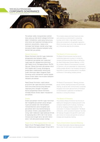 Creating value for the Nation and Mankind
38 2012 ANNUAL REPORT | PT PAMAPERSADA NUSANTARA
CORPORATE GOVERNANCE
TATA KELOLA PERUSAHAAN
Perusahaan selalu mengutamakan praktek
kerja yang jujur dan bersih sebagai komitmen
dalam menjalankan usaha yang menjunjung
etika bisnis dan kepatuhan terhadap semua
peraturan yang berlaku. Upaya untuk
mencapai hasil dengan standar yang tinggi,
tertuang di dalam kebijakan-kebijakan yang
diambil oleh perusahaan.
Dewan Komisaris
Dewan Komisaris memiliki tugas melakukan
pengawasan atas kebijakan dalam
menjalankan perusahaan dan melakukan
tugas-tugas lain sebagaimana ditentukan
oleh Rapat Umum Pemegang Saham (RUPS)
Tahunan. Dewan Komisaris perusahaan tahun
2012 dijabat oleh 3 orang, bertanggung
jawab dalam melaksanakan hal-hal yang
sudah ditentukan dalam Anggaran Dasar
Perseroan serta memberikan nasihat kepada
Dewan Direksi dalam merumuskan kebijakan-
kebijakan perusahaan.
Rapat Dewan Komisaris, rapat bulanan
grup bisnis dan rapat executive committee,
serta komunikasi lainnya yang dilakukan
sepanjang tahun berjalan merupakan
bentuk pengawasan Dewan Komisaris
terhadap Dewan Direksi dalam menjalankan
perusahaan.
Direksi
Direksi perusahaan memiliki tugas memimpin
dan mengelola perusahaan sesuai dengan
tujuan perusahaan dan memanfaatkan,
mempertahankan serta mengelola aset
perusahaan demi terus berkembangnya
perusahaan. Direksi, yang dijabat oleh 6
orang, telah melakukan rapat sebanyak 33 kali
di sepanjang tahun 2012, dan 2 kali review
rencana kerja tengah tahun dan akhir tahun,
serta 1 kali pleno-perencanaan strategi.
Rapat Umum Pemegang Saham Tahunan
Rapat Umum Pemegang Saham Tahunan
telah dilaksanakan pada tanggal 19 April 2012
The company always prioritizes honest and clean
work practice as a commitment in conducting
business which holds in high esteem business
ethics and compliance to all applicable regulations.
Efforts to achieve result with a high standard are set
out in the policies taken by the company.
The Board of Commissioners
The Board of Commissioners has the duty of
conducting supervision on policy in running the
company and executing other duties as defined by
the Yearly Shareholders General Meeting. In 2012,
the company’s Board of Commissioners consisted
of 3 persons, who are responsible for implementing
matters already defined in the Company’s Articles of
Association as well as providing advice to the Board
of Directors in formulating company policies.
The Board of Commissioners’’ Meeting, business
groups monthly meeting and executive committee
meeting, as well as other communication conducted
throughout the current year are forms of the Board
of Commissioners’ supervision of the Board of
Directors in running the company.
The Board of Directors
The company’s Board of Directors has the duty of
leading and managing the company pursuant to the
company’s objective and of utilizing, maintaining
as well as managing company’s assets for the
continuation of company’s development. The Board
of Directors, which consisted of 6 persons, has held
33 meetings throughout the year 2012, and 2 work
plan reviews at mid-year and year-end, as well as 1
strategic planning plenary meeting.
Yearly Shareholders General Meeting
The Yearly Shareholders General Meeting has been
held on April 19, 2012 which was attended and
 