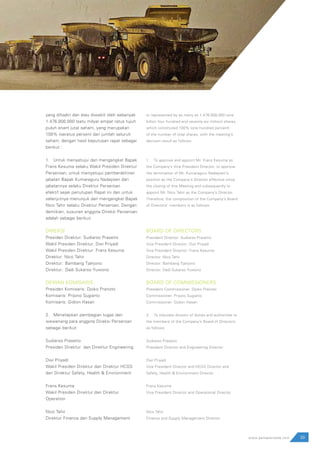 39www.pamapersada.com
yang dihadiri dan atau diwakili oleh sebanyak
1.476.000.000 (satu milyar empat ratus tujuh
puluh enam juta) saham, yang merupakan
100% (seratus persen) dari jumlah seluruh
saham, dengan hasil keputusan rapat sebagai
berikut :
1.	 Untuk menyetujui dan mengangkat Bapak
Frans Kesuma selaku Wakil Presiden Direktur
Perseroan; untuk menyetujui pemberakhiran
jabatan Bapak Kumaraguru Nadaysen dari
jabatannya selaku Direktur Perseroan
efektif sejak penutupan Rapat ini dan untuk
selanjutnya menunjuk dan mengangkat Bapak
Nico Tahir selaku Direktur Perseroan. Dengan
demikian, susunan anggota Direksi Perseroan
adalah sebagai berikut:
DIREKSI
Presiden Direktur: Sudiarso Prasetio
Wakil Presiden Direktur: Dwi Priyadi
Wakil Presiden Direktur: Frans Kesuma
Direktur: Nico Tahir
Direktur: 	Bambang Tjahjono
Direktur: 	Dadi Sukarso Yuwono
DEWAN KOMISARIS
Presiden Komisaris	: Djoko Pranoto
Komisaris: Prijono Sugiarto
Komisaris: Gidion Hasan
2.	 Menetapkan pembagian tugas dan
wewenang para anggota Direksi Perseroan
sebagai berikut:
Sudiarso Prasetio
Presiden Direktur dan Direktur Engineering
Dwi Priyadi
Wakil Presiden Direktur dan Direktur HCGS
dan Direktur Safety, Health & Environment
Frans Kesuma
Wakil Presiden Direktur dan Direktur
Operation
Nico Tahir
Direktur Finance dan Supply Management
or represented by as many as 1,476,000,000 (one
billion four hundred and seventy-six million) shares,
which constituted 100% (one hundred percent)
of the number of total shares, with the meeting’s
decision result as follows:
1.	 To approve and appoint Mr. Frans Kesuma as
the Company’s Vice President Director; to approve
the termination of Mr. Kumaraguru Nadaysen’s
position as the Company’s Director effective since
the closing of this Meeting and subsequently to
appoint Mr. Nico Tahir as the Company’s Director.
Therefore, the composition of the Company’s Board
of Directors’ members is as follows:
BOARD OF DIRECTORS
President Director: Sudiarso Prasetio
Vice President Director: Dwi Priyadi
Vice President Director: Frans Kesuma
Director: Nico Tahir
Director: Bambang Tjahjono
Director: Dadi Sukarso Yuwono
BOARD OF COMMISSIONERS
President Commissioner: Djoko Pranoto
Commissioner: Prijono Sugiarto
Commissioner: Gidion Hasan
2.	 To stipulate division of duties and authorities to
the members of the Company’s Board of Directors
as follows:
Sudiarso Prasetio
President Director and Engineering Director
Dwi Priyadi
Vice President Director and HCGS Director and
Safety, Health & Environment Director
Frans Kesuma
Vice President Director and Operational Director
Nico Tahir
Finance and Supply Management Director
 