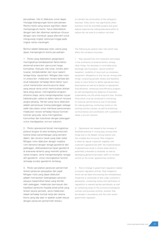 41www.pamapersada.com
perusahaan. Hal ini dilakukan untuk dapat
menjaga kelangsungan bisnis perusahaan.
Resiko-resiko yang secara signifikan dapat
mempengaruhi bisnis harus dikendalikan
dengan baik dan diberikan perlakuan khusus
dengan cara membuat upaya alternatif untuk
mengurangi tingkat resikonya hingga pada
tingkat resiko menengah.
Berikut adalah beberapa risiko utama yang
dapat mempengaruhi bisnis perusahaan:
1.	 Risiko yang diakibatkan pergerakan/
meningkatnya ketidakpastian faktor-faktor
eksternal antara lain: penurunan harga
komoditas, fluktuasi nilai tukar, kondisi alam
(cuaca), ketidakstabilan dari input seperti
tenaga kerja, equipment. Mitigasi atas risiko
ini antara lain: melakukan review berkala dan
studi kelayakan terhadap faktor-faktor input
untuk menentukan asumsi-asumsi dasar
yang sesuai serta untuk memutuskan alokasi
dana yang sesuai, meningkatkan program
efisiensi biaya, serta mengintegrasikan tujuan
keberlanjutan usaha ke dalam seluruh rencana
jangka panjang. Hal lain yang harus dilakukan
adalah pemantauan kinerja pelanggan sebagai
salah satu basis untuk membuat perencanaan,
melakukan review terhadap klausul kontrak-
kontrak yang ada, serta meningkatkan
komunikasi dan koordinasi dengan pelanggan
untuk mendapatkan win-win solution.
2.	 Risiko operasional terkait meningkatnya
potensi longsor di area tambang antara lain
karena lokasi penambangan yang semakin
dalam, dan struktur tanah yang tidak stabil.
Mitigasi risiko dilakukan dengan inspeksi
rutin bersama dengan tenaga geoteknik dari
pelanggan, dilaksanakannya kajian geoteknik
di area-area tertentu yang memiliki potensi
rawan longsor, serta mengembangkan tenaga
ahli geoteknik untuk meningkatkan kontrol
terhadap kondisi geoteknik tambang.
3.	 Risiko perubahan peraturan pemerintah
terkait peraturan perpajakan dan pajak.
Mitigasi risiko yang dapat dilakukan
adalah memastikan kelengkapan perijinan
ataupun kepemilikan lahan yang dimiliki
oleh pelanggan, melakukan peninjauan dan
kejelasan peraturan kepada pihak-pihak yang
terkait secara periodik, serta melakukan
telaah terhadap kontrak kerja dan skema
bisnis yang ada saat ini apakah sudah sesuai
dengan peraturan pemerintah terbaru.
to maintain the continuation of the company’s
business. Risks which may significantly affect
business must be controlled properly and given
special treatment by making alternative effort to
reduce the risk level to a medium risk level.
The following are several main risks which may
affect the company’s business:
1.	 Risk resulted from the movement of/increase
in the uncertainty of external factors, among
other things: the decrease in commodity price,
exchange rate fluctuation, natural condition
(weather), instability of input such as manpower,
equipment. Mitigations to this risk are, among other
things: conducting periodic review and feasibility
study on input factors to define appropriate basic
assumptions as well as to decide on appropriate
fund allocation, enhancing cost-efficiency program,
as well asintegrating the objective of business
sustainability into the whole long-term plan. Another
thing which must be conducted is monitoring
of customer performance as one of the bases
for making planning, conducting review on the
existing contract clauses, as well as enhancing
communication and coordination with customers to
obtain a win-win solution.
2.	 Operational risk related to the increase of
landslide potential in mining area, among other
things due to the deeper mining location and
the unstable land structure. Risk mitigation
is taken by regular inspection together with
customer’s geotechnical staff, the implementation
of geotechnical study in certain areas which is
potentially vulnerable to landslide, as well as
developing geotechnical expert staffs to increase
control on the mines’ geotechnical condition.
3.	 Risk of change in government regulation related
to taxation regulation and tax. Risk mitigations
which can be taken are ensuring the completeness
of permits or ownership of land under customer’s
possession, conducting review and clarification of
regulations to relevant parties periodically, as well
as conducting study on the currently existingwork
contract and business scheme, whether they
are already in accordance with the most recent
government regulation.
 