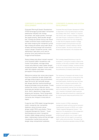 42 2012 ANNUAL REPORT | PT PAMAPERSADA NUSANTARA
CORPORATE PLANNING AND SYSTEM
DEVELOPMENT
Corporate Planning & System Development
(CPSD) bertanggung jawab dalam memastikan
pelaksanaan kebijakan dan strategi
perusahaan, baik jangka pendek, menengah
dan jangka panjang, dapat berjalan dengan
baik. Strategi perusahaan disusun dan dibuat
melalui kombinasi antara inisiatif bottom-up
dan arahan langsung dari manajemen puncak.
Agar strategi perusahaan yang sudah dibuat
tersebut bersinergi dengan baik antardivisi
maupun dengan manajemen puncak, maka
dilaksanakan rapat pleno untuk seluruh
pimpinan divisi yang hasilnya diturunkan
hingga ke level karyawan.
Setiap strategi yang dibuat menjadi masukan
untuk karyawan dalam menjalankan roda
inovasi di perusahaan, sehingga setiap
inovasi yang dilakukan selalu sejalan dengan
strategi perusahaan. Kegiatan inovasi menjadi
salah satu kegiatan yang dapat menunjang
pencapaian kinerja perusahaan.
Mekanisme evaluasi dan review atas program
kerja harus dipastikan berjalan dengan baik
sehingga setiap program yang direncanakan
dapat termonitor dan terkendali dengan
baik dengan demikian hasilnya berdampak
langsung terhadap kinerja perusahaan. Proses
evaluasi dan review ini dilakukan secara
berjenjang dan berkala mulai dari level direksi,
divisi, distrik, departemen hingga atasan
langsung dari karyawan. Pama mengunakan
balanced scorecard sebagai alat bantu untuk
memantau dan mengukur kinerja seluruh
bagian.
Fungsi lain dari CPSD adalah mengembangkan
sistem manajemen dan memastikan
dijalankan secara konsisten sesuai
dengan kaidah PDCA yang disebut “Pama
Integrated Management System”. Tujuan
dikembangkannya sistem manajemen
tersebut adalah sebagai panduan karyawan
dalam melaksanakan setiap aktifitas sehingga
menghasilkan kualitas kerja yang baik
dengan tetap memperhatian kesehatan,
CORPORATE PLANNING AND SYSTEM
DEVELOPMENT
Corporate Planning & System Development (CPSD)
is responsible in ensuring thatcompany’s policies
and strategy, either short-, medium- or long-term,
may function well. Company’s strategy is prepared
and made through a combination of bottom-up
initiatives and direct brief from top management.
In order that the prepared company’s strategy
synergizes properly among divisions and with
top management, a plenary meeting is held for
all division leaders, the result of which will be
disseminated downwards to the employee level.
Each strategy prepared becomes an input for
employees in running the innovation wheel at the
company, so that every innovation made is always
in line with company’s strategy. Innovative activity
becomes one of the activities which may support
the achievement of company’s performance.
The mechanism of evaluation and review of work
program must be ensured as running well so that
every program planned can be monitored and
controlled properly, therefore the result will have
direct impact on company’s performance. This
evaluation and review process is conducted in
stages and periodically, starting from the direction
level to the division, district, and department levels
until it reaches an employee’s direct supervisor.
PAMA uses balanced scorecard as a supporting tool
for monitoring and measuring performance of all
divisions.
Another function of CPSD is developing
management system and ensuring the consistent
implementation pursuant to PDCA’s norm called
“PAMA Integrated Management System”. The
objective of the development of the management
system is as a guidance for employees in
conducting each activity so as to result in good
quality of work with due regard to occupational
health, safety and environment. The system has
referred to international standards namely ISO 9001,
 
