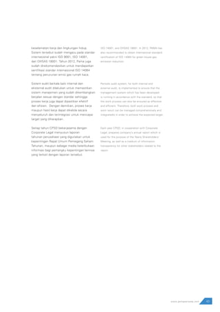 43www.pamapersada.com
keselamatan kerja dan lingkungan hidup.
Sistem tersebut sudah mengacu pada standar
internasional yakni ISO 9001, ISO 14001,
dan OHSAS 18001. Tahun 2012, Pama juga
sudah direkomendasikan untuk mendapatkan
sertifikasi standar internasional ISO 14064
tentang penurunan emisi gas rumah kaca.
Sistem audit berkala baik internal dan
eksternal audit dilakukan untuk memastikan
sistem manajemen yang sudah dikembangkan
berjalan sesuai dengan standar sehingga
proses kerja juga dapat dipastikan efektif
dan efisien. Dengan demikian, proses kerja
maupun hasil kerja dapat dikelola secara
menyeluruh dan terintegrasi untuk mencapai
target yang diharapkan.
Setiap tahun CPSD bekerjasama dengan
Corporate Legal menyusun laporan
tahunan perusahaan yang digunakan untuk
kepentingan Rapat Umum Pemegang Saham
Tahunan, maupun sebagai media keterbukaan
informasi bagi pemangku kepentingan lainnya
yang terkait dengan laporan tersebut.
ISO 14001, and OHSAS 18001. In 2012, PAMA has
also recommended to obtain international standard
certification of ISO 14064 for green house gas
emission reduction.
Periodic audit system, for both internal and
external audit, is implemented to ensure that the
management system which has been developed
is running in accordance with the standard, so that
the work process can also be ensured as effective
and efficient. Therefore, both work process and
work result can be managed comprehensively and
integratedly in order to achieve the expected target.
Each year CPSD, in cooperation with Corporate
Legal, prepares company’s annual report which is
used for the purpose of the Yearly Shareholders’
Meeting, as well as a medium of information
transparency for other stakeholders related to the
report.
 