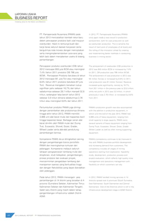 Creating value for the Nation and Mankind
44 2012 ANNUAL REPORT | PT PAMAPERSADA NUSANTARA
BUSINESS REPORT
LAPORAN USAHA
PT. Pamapersada Nusantara (PAMA) pada
tahun 2012 mencatatkan kembali rekor baru
dalam pencapaian produksi baik coal maupun
overburden. Hasil ini tentunya buah dari
kerja keras seluruh lapisan karyawan serta
bergulirnya roda inovasi dengan menciptakan
serta mengimplementasikan cara-cara yang
lebih baik dalam menjalankan usaha di bidang
pertambangan.
Pencapaian produksi overburden (OB) tahun
2012 mencapai 855 juta BCM atau meningkat
7,4% (tahun 2011 produksi OB 796 juta
BCM). Pencapaian Produksi barubara di tahun
2012 mencapai 94 juta Ton atau meningkat
8,8% (tahun 2011 produksi batubara 87 juta
Ton). Revenue mengalami kenaikan cukup
signifikan yaitu sebesar 16,7% dari tahun
sebelumnya sebesar 28,1 trillun menjadi 32,8
triliun, sedangkan laba bersih tahun 2012
sebesar 3,0 triliun dimana sebelumnya 2,76
triliun atau meningkat 8,6% dari tahun 2011.
Pertumbuhan produksi PAMA juga diiringi
dengan penambahan alat produksinya dimana
hingga akhir tahun 2012, PAMA memiliki
3.886 unit alat berat mulai dari kapasitas kecil
hingga kapasitas besar. Berbagai varian alat
berat dimiliki oleh PAMA mulai dari Dump
Truk, Excavator, Shovel, Dozer, Grader,
Wheel Loader serta alat-alat pendukung
penambangan lainnya.
Kompetensi PAMA terus ditingkatkan seiring
dengan pengembangan bisnis portofolio
PAMA dan meningkatnya tuntutan dari
pelanggan. Kompetensi meliputi seluruh
tahapan pengoperasian tambang mulai dari
eksplorasi, studi kelayakan, pengembangan,
proses produksi dan evaluasi proyek,
mencerminkan pengelolaan tambang dan
manajemen operasi yang berkualitas tinggi
dan dengan fleksibilitas yang dapat diandalkan
oleh pelanggan.
Pada tahun 2012, PAMA menangani jasa
pertambangan di 14 distrik yang tersebar di 4
provinsi (Sumatera Selatan, Kalimantan Timur,
Kalimantan Selatan dan Kalimantan Tengah).
Salah satu Distrik yang masih dalam tahap
pengembangan infrastruktur adalah Distrik
ASMI.
In 2012, PT. Pamapersada Nusantara (PAMA)
once again made a new record in production
achievement, both for coal production as well
as overburden production. This is certainly the
result of hard work of employees of all levels and
the rolling of the innovation wheel by creating
and implementing better methods in conducting
business in mining sector.
The achievement of overburden (OB) production in
2012 was 855 million BCM or increased by 7.4%
(in 2011, OB production was 796 million BCM).
The achievement of coal production in 2012 was
94 million Tonnes or increased by 8.8% (in 2011,
coal production was 87 million Tonnes). Revenue
increased quite significantly, namely by 16.7%,
from 28,1 trillion in the previous year to 32.8 trillion,
while net profit in 2012 was 3.0 trillion, in which
previously it was 2.76 trillion, or increased by 8.6%
from 2011.
PAMA’s production growth was also accompanied
with the addition in production equipment, in
which until the end of the year 2012, PAMA had
3,886 units of heavy equipment, ranging from
small capacity to large capacity. PAMA owns
several variants of heavy equipment ranging from
Dump Truck, Excavator, Shovel, Dozer, Grader,
Wheel Loader as well as other mining supporting
equipment.
PAMA’s competency continues to be improved in
line with PAMA’s business portfolio development
and increasing demand from customers. The
competency includes all stages of mining
operations starting from exploration, feasibility
study, development, production process and
project evaluation, which reflects high quality mine
management and operations management with
flexibility on which customers can rely.
In 2012, PAMA handled mining services in 14
districts spread over 4 provinces (South Sumatera,
East Kalimantan, South Kalimantan and Central
Kalimantan). One of the Districts which is still in the
infrastructure development stage is ASMI District.
 