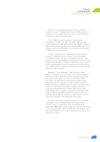 After almost two decades being actively involved in the mining
contractor business, PT Pamapersada Nusantara (PAMA) continues its
endeavor to improve itself to become the best and to give the best to
shareholders as well as other stakeholders.
In 2012, PAMA once again succeeded in maintaining the
certifications of ISO 9001, ISO 14001 and OHSAS 18001 and, most
recently, receiving ISO 14064:2006 certificate from TUV-SUD Certification
Agency. Various awards have also been received by PAMA, both at the
national as well as international levels. This certainly gives value added
to PAMA and its business partners.
The effort in giving the best to shareholders is evidenced by the
increase in company productivity. Although it is still overshadowed
by the global economic crisis which had impacted on the fall in coal
demand and price, it has managed to properly execute various efficiency
strategies and preparation of programs or activities based on a scale of
priority, certainly supported by good cooperation with business partners.
This is reflected from the company financial performance which has been
stable, even tends to improve.
Meanwhile, to other stakeholders, PAMA continues to make a
maximum contribution on the improvement of the community quality of
life through education enhancement program by giving and providing
training and courses facility, the increase of community in health
and nutrition, the development of micro-economic activities for the
communities over the mining area, the implementation of the green
company program by implementing best practices in mining techniques,
using environment-friendly technology and playing an active role
in the environmental preservation as well as various kinds of other
social activities which are packed in the corporate social responsibility
program. PAMA has educated and trained thousands of youth of this
nation with various skills and competences, which has been proven as
making real contribution to the development of this country.
The various efforts above have been conducted as a form of PAMA
responsibility, as one of the World largest coal mining contractors,
to continue being a company which gives positive benefit to all
stakeholders. PAMA always creates synergy and encourages the creation
of one strong ecosystem in which the parties give value added to each
other, with all variations it has in order to always grow and become more
advanced in the future.
FOREWORD
Pengantar
Creating value for the Nation and Mankind
05www.pamapersada.com
 