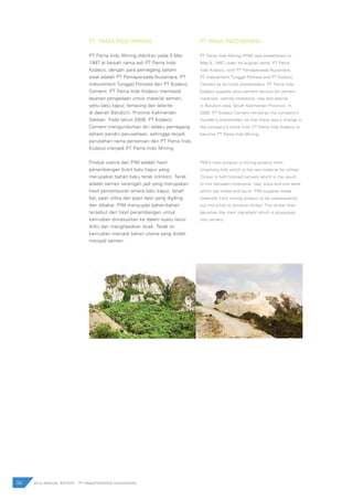 50 2012 ANNUAL REPORT | PT PAMAPERSADA NUSANTARA
PT PAMA INDO MINING
PT Pama Indo Mining didirikan pada 5 Mei
1997 di bawah nama asli PT Pama Indo
Kodeco, dengan para pemegang saham
awal adalah PT Pamapersada Nusantara, PT
Indocement Tunggal Perkasa dan PT Kodeco
Cement. PT Pama Indo Kodeco memasok
layanan pengadaan untuk material semen,
yaitu batu kapur, lempung dan laterite
di daerah Batulicin, Provinsi Kalimantan
Selatan. Pada tahun 2000, PT Kodeco
Cement mengundurkan diri selaku pemegang
saham pendiri perusahaan, sehingga terjadi
perubahan nama perseroan dari PT Pama Indo
Kodeco menjadi PT Pama Indo Mining.
Produk utama dari PIM adalah hasil
penambangan bukit batu kapur yang
merupakan bahan baku terak (clinker). Terak
adalah semen setengah jadi yang merupakan
hasil percampuran antara batu kapur, tanah
liat, pasir silika dan pasir besi yang digiling
dan dibakar. PIM menyuplai bahan-bahan
tersebut dari hasil penambangan untuk
kemudian dimasukkan ke dalam suatu tanur
(kiln) dan menghasilkan terak. Terak ini
kemudian menjadi bahan utama yang diolah
menjadi semen.
PT PAMA INDO MINING
PT Pama Indo Mining (PIM) was established on
May 5, 1997 under its original name, PT Pama
Indo Kodeco, with PT Pamapersada Nusantara,
PT Indocement Tunggal Perkasa and PT Kodeco
Cement as its initial shareholders. PT Pama Indo
Kodeco supplies procurement service for cement
materials, namely limestone, clay and laterite
in Batulicin area, South Kalimantan Province. In
2000, PT Kodeco Cement retired as the company’s
founder’s shareholder, so that there was a change in
the company’s name from PT Pama Indo Kodeco to
become PT Pama Indo Mining.
PIM’s main product is mining product from
limestone hills which is the raw material for clinker.
Clinker is half-finished cement which is the result
of mix between limestone, clay, silica and iron-sand
which are milled and burnt. PIM supplies these
materials from mining product to be subsequently
put into a kiln to produce clinker. The clinker then
becomes the main ingredient which is processed
into cement.
 