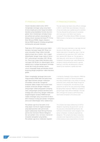 54 2012 ANNUAL REPORT | PT PAMAPERSADA NUSANTARA
PT PRIMA MULTI MINERAL
Industri batubara selama tahun 2012
menghadapi tantangan yang cukup berat
dimana terjadi penurunan harga komoditas
batubara yang disebabkan kondisi ekonomi
global. Hal ini berdampak terhadap kinerja
perusahaan-perusahaan yang bergerak di
bidang industri batubara termasuk PT. Prima
Multi Mineral (PMM). Seperti diketahui
bahwa PMM bergerak di bidang pengelolaan
tambang dan penjualan batubara.
Pada tahun 2012 terjadi penurunan indeks
batubara mencapai harga USD 79 per ton
yang merupakan harga indeks terendah
selama empat tahun terakhir. Hal ini dapat
dibandingkan dengan harga indeks di tahun
2011 yang sempat mencapai USD 130 per
ton. Penurunan harga indeks batubara yang
mencapai USD 50 per ton dibandingkan tahun
sebelumnya ini sangat berpengaruh terhadap
omset dan kinerja perusahaan secara
umum mengingat harga jual batubara terkait
langsung dengan pergerakan indeks batubara
global.
Dalam menghadapi tantangan penurunan
harga tersebut PMM telah berusaha keras
agar dapat bertahan dengan melakukan
konsolidasi internal dan mengambil
terobosan dalam rangka menurunkan biaya
produksi antara lain dengan melakukan
pengurangan nisbah pengupasan (stripping
ratio), pengurangan produksi batubara serta
strategi coal outsourcing. Dengan melakukan
langkah-langkah tersebut PMM berhasil
melalui tantangan yang cukup berat di tahun
2012 meskipun kinerja perusahaan mengalami
penurunan dibandingkan tahun sebelumnya.
Perusahaan juga terus berusaha untuk
tetap dapat memenuhi segala kewajiban
yang dipersyaratkan oleh pemerintah,
seperti pelaksanaan Good Mining Practice,
pemenuhan Domestic Market Obligation
dari perusahaan mitra, termasuk memenuhi
kewajiban perpajakan yang berlaku.
Perusahaan juga terus melakukan kegiatan
PT PRIMA MULTI MINERAL
The coal industry has faced a fairly difficult challenge
in 2012, in which there was a decrease in the price
of coal commodity due to global economic condition.
This has affected the performance of companies
which are active in the field of coal industry,
including PT. Prima Multi Mineral (PMM). As known,
PMM is active in the field of mine management and
coal trading.
In 2012, there was a decrease in coal index reached
the price of USD 79 per ton, which was the
lowest index price in the past four years. It can be
compared with the index price in 2011 which has
ever reached USD 130 per ton. The decrease in
coal index price, which was up to USD 50 per ton
compared to the previous year, really affected the
company’s revenue and performance in general,
keeping in mind that coal selling price is directly
related to the movement in global coal index.
In facing the challenge of price reduction, PMM has
endeavored to conduct an internal consolidation
and make a breakthrough in the context of lowering
production costs, among other things through the
reduction of stripping ratio, the reduction of coal
production as well as the coal outsourcing strategy.
By taking these measures, PMM has succeeded in
going through a fairly difficult challenge in the year
2012, although the company’s performance has
deteriorated compared to the previous year.
The company also keeps endeavoring to fulfill all
obligations required by the government, such as
the execution of the Good Mining Practice, the
fulfillment of the domestic market obligation from
partner companies, including the applicable tax
obligations. The company also keeps conducting
corporate social responsibility activities as a form
of the company’s social responsibility to the local
 