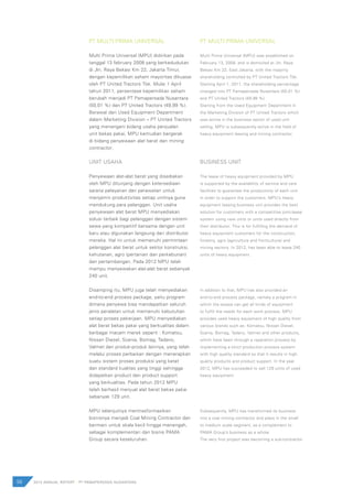 PT MULTI PRIMA UNIVERSAL
Multi Prima Universal (MPU) didirikan pada
tanggal 13 february 2008 yang berkedudukan
di Jln. Raya Bekasi Km 22, Jakarta Timur,
dengan kepemilikan saham mayoritas dikuasai
oleh PT United Tractors Tbk. Mulai 1 April
tahun 2011, persentase kepemilikan saham
berubah menjadi PT Pamapersada Nusantara
(50,01 %) dan PT United Tractors (49,99 %).
Berawal dari Used Equipment Department
dalam Marketing Division – PT United Tractors
yang menangani bidang usaha penjualan
unit bekas pakai, MPU kemudian bergerak
di bidang penyewaan alat berat dan mining
contractor.
UNIT USAHA
Penyewaan alat-alat berat yang disediakan
oleh MPU ditunjang dengan ketersediaan
sarana pelayanan dan perawatan untuk
menjamin produktivitas setiap unitnya guna
mendukung para pelanggan. Unit usaha
penyewaan alat berat MPU menyediakan
solusi terbaik bagi pelanggan dengan sistem
sewa yang kompetitif bersama dengan unit
baru atau digunakan langsung dari distributor
mereka. Hal ini untuk memenuhi permintaan
pelanggan alat berat untuk sektor konstruksi,
kehutanan, agro (pertanian dan perkebunan)
dan pertambangan. Pada 2012 MPU telah
mampu menyewakan alat-alat berat sebanyak
240 unit.
Disamping itu, MPU juga telah menyediakan
end-to-end process package, yaitu program
dimana penyewa bisa mendapatkan seluruh
jenis peralatan untuk memenuhi kebutuhan
setiap proses pekerjaan. MPU menyediakan
alat berat bekas pakai yang berkualitas dalam
berbagai macam merek seperti : Komatsu,
Nissan Diesel, Scania, Bomag, Tadano,
Valmet dan produk-produk lainnya, yang telah
melalui proses perbaikan dengan menerapkan
suatu sistem proses produksi yang ketat
dan standard kualitas yang tinggi sehingga
didapatkan product dan product support
yang berkualitas. Pada tahun 2012 MPU
telah berhasil menjual alat berat bekas pakai
sebanyak 129 unit.
MPU selanjutnya mentrasformasikan
bisnisnya menjadi Coal Mining Contractor dan
bermain untuk skala kecil hingga menengah,
sebagai komplementari dari bisnis PAMA
Group secara keseluruhan.
PT MULTI PRIMA UNIVERSAL
Multi Prima Universal (MPU) was established on
February 13, 2008, and is domiciled at Jln. Raya
Bekasi Km 22, East Jakarta, with the majority
shareholding controlled by PT United Tractors Tbk.
Starting April 1, 2011, the shareholding percentage
changed into PT Pamapersada Nusantara (50.01 %)
and PT United Tractors (49.99 %).
Starting from the Used Equipment Department in
the Marketing Division of PT United Tractors which
was active in the business sector of used unit
selling, MPU is subsequently active in the field of
heavy equipment leasing and mining contractor.
BUSINESS UNIT
The lease of heavy equipment provided by MPU
is supported by the availability of service and care
facilities to guarantee the productivity of each unit
in order to support the customers. MPU’s heavy
equipment leasing business unit provides the best
solution for customers with a competitive joint-lease
system using new units or units used directly from
their distributor. This is for fulfilling the demand of
heavy equipment customers for the construction,
forestry, agro (agriculture and horticulture) and
mining sectors. In 2012, has been able to lease 240
units of heavy equipment.
In addition to that, MPU has also provided an
end-to-end process package, namely a program in
which the lessee can get all kinds of equipment
to fulfill the needs for each work process. MPU
provides used heavy equipment of high quality from
various brands such as: Komatsu, Nissan Diesel,
Scania, Bomag, Tadano, Valmet and other products,
which have been through a reparation process by
implementing a strict production process system
with high quality standard so that it results in high
quality products and product support. In the year
2012, MPU has succeeded to sell 129 units of used
heavy equipment.
Subsequently, MPU has transformed its business
into a coal mining contractor and plays in the small
to medium scale segment, as a complement to
PAMA Group’s business as a whole.
The very first project was becoming a sub-contractor
58 2012 ANNUAL REPORT | PT PAMAPERSADA NUSANTARA
 