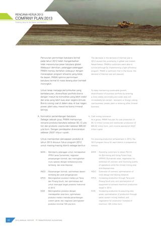 Creating value for the Nation and Mankind
62 2012 ANNUAL REPORT | PT PAMAPERSADA NUSANTARA
COMPANY PLAN 2013
RENCANA KERJA 2013
Penurunan permintaan batubara termal
pada tahun 2012 telah mengakibatkan
tidak menentunya pasar batubara global.
Walaupun demikian, pelanggan-pelanggan
PAMA mampu bertahan walaupun dengan
menerapkan program efisiensi yang ketat.
Ke depan, PAMA optimis permintaan
batubara termal di masa datang akan kembali
meningkat.
Untuk tetap menjaga pertumbuhan yang
berkelanjutan, diversifikasi portfolio bisnis
dengan masuk ke komoditas yang lebih stabil
dan area yang lebih luas akan segera dimulai.
Bisnis coking coal di dalam atau di luar negeri,
power plant atau masuk ke bisnis mineral
lainnya.
Kontraktor pertambangan batubara
Sebagai sebuah grup, PAMA mempunyai
rencana produksi batubara sebesar 92,12 juta
ton dan produksi overburden sebesar 805,02
juta bcm. Dengan pendapatan direncanakan
sebesar 29,87 trilyun rupiah.
Untuk memastikan pencapaian produksi di
tahun 2013 disusun fokus program 2013
untuk masing-masing distrik sebagai berikut:
BAYA :		 Membantu pelanggan untuk mendapatkan 	
			 IPPKH (area Sumalindo); negosiasi 		
			 perpanjangan kontrak; dan meningkatkan 	
			 mutu operasi dengan terbatasnya area 	
			 tambang dan area disposal.
INDO 	 :	Perpanjangan kontrak; optimalisasi desain 	
			 tambang dan jarak pengangkutan.
KPCS 	 :	Meningkatkan produksi melalui pit Tania 	
			 dan Pinang South; dan optimalisasi alat 	
			 untuk mencapai target produksi maksimal 	
			 di 2013.
KIDE 	 :	Meningkatkan produksi dengan 		
			 mendapatkan area baru; optimalisasi 	
			 produksi melalui metoda penambangan 	
			 sistem panel; dan negosiasi peningkatan 	
			 produksi minimal 100 juta bcm.
The decrease in the demand of thermal coal in
2012 caused the uncertainty in global coal market.
Nevertheless, PAMA’s customers were able to
survive although by implementing a tight efficiency
program. PAMA is optimistic that in the future, the
demand of thermal coal will rebound.
To keep maintaining sustainable growth,
diversification of business portfolio by entering
a more stable commodity and wider area will
immediately be started – domestic or foreign coking
coal business, power plant or entering other mineral
business.
Coal mining contractor
As a group, PAMA has plan for coal production of
92,12 million tonnes and overburden production of
805,02 million bcm, with income planned at 29,87
trillion rupiah.
For ensuring production achievement in 2013, the
2013 program focus for each district is prepared as
follows:
BAYA	 :	Assisting customers to obtain Permit 	
			 for Borrowing and Using Forest Area
			 (IPPKH) (Sumalindo area); negotiation for
			 extension of contract; and improving quality
			 of operations amid the limited mining area
			 and disposal area.
INDO	 :	Extension of contract; optimalization of
			 mine design and hauling distance.
KPCS 	 :	Increasing production through Tania and
			 Pinang South pits; and optimalization of
			 equipment to achieve maximum production
			 target in 2013.
KIDE	 : Increasing production by acquiring new
			 areas; optimalization of production through
			 panel system mining method; and
			 negotiation for production increase of
			 minimum 100 million bcm.
A. A.
 
