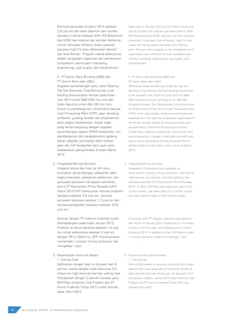 64 2012 ANNUAL REPORT | PT PAMAPERSADA NUSANTARA
Rencana penjualan di tahun 2013 sebesar
2,6 juta ton dan akan dipenuhi dari sumber
batubara internal sebesar 50% (PD Baramarta
dan KCM) dan sisanya dari sumber eksternal.
Untuk mencapai efisiensi biaya, pasokan
batubara high CV akan difokuskan diambil
dari area Rantau. Program utama selanjutnya
adalah penguatan organsiasi dan pemenuhan
kompetensi utama yaitu marketing,
engineering, coal quality, dan transhipment.
2.	 PT Asmin Bara Bronang (ABB) dan
PT Asmin Bara Jaan (ABJ)
Kegiatan penambangan yaitu Land Clearing,
Top Soil Removal, Coal Mining dan Coal
Hauling direncanakan dimulai pada bulan
Juni 2013 untuk ABB (550 ribu ton) dan
bulan Agustus untuk ABJ (50 ribu ton).
Untuk itu pembangunan infrastruktur berupa
Coal Processing Plant (CPP), jalan tambang,
jembatan, gudang handak dan emplasemen
akan segera diselesaikan. Aspek legal
yang terkait langsung dengan kegiatan
penambangan seperti IPPKH eksploitasi, izin
pembangunan dan pengoperasion gudang
bahan peledak, perubahan lebar bukaan
jalan dan IUP eksploitasi batu quari akan
diselesaikan paling lambat di bulan Maret
2013.
Integrated Mining Services
Integrasi bisnis dari hulu ke hilir yaitu
kontraktor pertambangan, pelayanan jalan
angkut batubara, pelayanan pelabuhan, dan
penjualan batubara merupakan portofolio
bisnis PT Kalimantan Prima Persada (KPP).
Tahun 2013 KPP mempunyai rencana produksi
batubara sebesar 4,5 juta ton, rencana
penjualan batubara sebesar 1,7 juta ton dan
rencana pengapalan batubara sebesar 30,6
juta ton.
Kontrak dengan PT Indexim Coalindo sudah
ditandatangani pada bulan Januari 2013.
Produksi di tahun pertama sebesar 1,5 juta
ton untuk selanjutnya sebesar 3 juta ton
dengan SR 4. Selain itu, KPP merencanakan
menambah 1 proyek mining contractor dan
mengelola 1 port.
Kesempatan bisnis ke depan
1. Coking Coal
Kalimantan tengah saat ini dikuasai oleh 9
pemain utama dengan total resources 4,8
milyar ton high thermal coal dan coking coal.
Pendekatan dengan 2 pemilik konsesi yaitu
BHP-Haju (Indomet Coal Project) dan PT
Asmin Kualindo Tuhup (AKT) sudah dimulai
sejak tahun 2012.
Sales plan in the year 2013 is 2.6 million tonnes and
will be fulfilled with internal coal resources for 50%
(PD Baramarta and KCM), and the rest from external
resources. To achieve cost efficiency, high CV coal
supply will be focused to be taken from Rantau
area. The next main program is the strengthening of
organization and fulfillment of main competencies
namely marketing, engineering, coal quality, and
transshipment.
2.	PT Asmin Bara Bronang (ABB) and
PT Asmin Bara Jaan (ABJ)
Mining activities namely Land Clearing, Top Soil
Removal, Coal Mining and Coal Hauling are planned
to be started in the month of June 2013 for ABB
(550 thousand tonnes) and August for ABJ (50
thousand tonnes). For that purpose, the construction
of infrastructure in the form of Coal Processing Plant
(CPP), mine road, bridge, explosive warehouse and
emplacement will soon be completed. Legal aspects
which are directly related to mining activities such
as exploitation Permit for Borrowing and Using
Forest Area, explosive warehouse construction and
operating permit, change in road opening width and
quarry stone exploitation Mining Business Permit
will be settled no later than in the month of March
2013.
Integrated Mining Services
Integration of business from upstream to
downstream, namely mining contractor, coal hauling
road service, port service, and coal trading is the
business portfolio of PT Kalimantan Prima Persada
(KPP). In 2013, KPP has coal production plan of 4.5
million tonnes, coal sales plan of 1.7 million tonnes
and coal shipment plan of 30.6 million tonnes.
A contract with PT Indexim Coalindo was signed in
the month of January 2013. Production is 1.5 million
tonnes in the first year, and subsequently 3 million
tonnes at SR 4. In addition to that, KPP plans to add
1 mining contractor project and manage 1 port.
Future business opportunities
1.	Coking Coal
Central Kalimantan is currently controlled by 9 major
players with total resources of 4.8 billion tonnes of
high thermal coal and coking coal. An approach to 2
concession holders, namely BHP-Haju (Indomet Coal
Project) and PT Asmin Kualindo Tuhup (AKT) has
started since 2012.
C.
D.
C.
D.
 