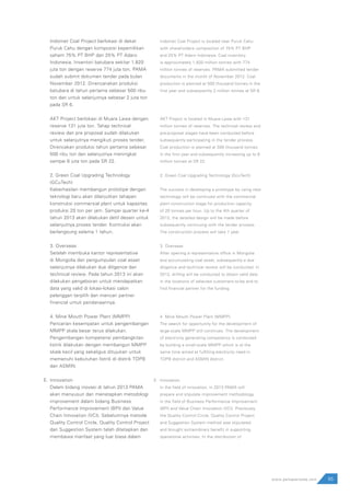 65www.pamapersada.com
Indomet Coal Project berlokasi di dekat
Puruk Cahu dengan komposisi kepemilikan
saham 75% PT BHP dan 25% PT Adaro
Indonesia. Inventori batubara sekitar 1.820
juta ton dengan reserve 774 juta ton. PAMA
sudah submit dokumen tender pada bulan
November 2012. Direncanakan produksi
batubara di tahun pertama sebesar 500 ribu
ton dan untuk selanjutnya sebesar 2 juta ton
pada SR 6.
AKT Project berlokasi di Muara Lawa dengan
reserve 131 juta ton. Tahap technical
review dan pre proposal sudah dilakukan
untuk selanjutnya mengikuti proses tender.
Direncakan produksi tahun pertama sebesar
500 ribu ton dan selanjutnya meningkat
sampai 6 juta ton pada SR 22.
2. Green Coal Upgrading Technology
(GCuTech)
Keberhasilan membangun prototipe dengan
teknologi baru akan dilanjutkan tahapan
konstruksi commersial plant untuk kapasitas
produksi 20 ton per jam. Sampai quarter ke-4
tahun 2013 akan dilakukan detil desain untuk
selanjutnya proses tender. Kontruksi akan
berlangsung selama 1 tahun.
3. Overseas
Setelah membuka kantor representative
di Mongolia dan pengumpulan coal asset
selanjutnya dilakukan due diligence dan
technical review. Pada tahun 2013 ini akan
dilakukan pengeboran untuk mendapatkan
data yang valid di lokasi-lokasi calon
pelanggan terpilih dan mencari partner
financial untuk pendanaannya.
4. Mine Mouth Power Plant (MMPP)
Pencarian kesempatan untuk pengembangan
MMPP skala besar terus dilakukan.
Pengembangan kompetensi pembangkitan
listrik dilakukan dengan membangun MMPP
skala kecil yang sekaligus ditujukan untuk
memenuhi kebutuhan listrik di distrik TOPB
dan ASMIN.
Innovation
Dalam bidang inovasi di tahun 2013 PAMA
akan menyusun dan menetapkan metodologi
improvement dalam bidang Business
Performance Improvement (BPI) dan Value
Chain Innovation (VCI). Sebelumnya metode
Quality Control Circle, Quality Control Project
dan Suggestion System telah ditetapkan dan
membawa manfaat yang luar biasa dalam
Indomet Coal Project is located near Puruk Cahu
with shareholders composition of 75% PT BHP
and 25% PT Adaro Indonesia. Coal inventory
is approximately 1,820 million tonnes with 774
million tonnes of reserves. PAMA submitted tender
documents in the month of November 2012. Coal
production is planned at 500 thousand tonnes in the
first year and subsequently 2 million tonnes at SR 6.
AKT Project is located in Muara Lawa with 131
million tonnes of reserves. The technical review and
pre-proposal stages have been conducted before
subsequently participating in the tender process.
Coal production is planned at 500 thousand tonnes
in the first year and subsequently increasing up to 6
million tonnes at SR 22.
2.	Green Coal Upgrading Technology (GcuTech)
The success in developing a prototype by using new
technology will be continued with the commercial
plant construction stage for production capacity
of 20 tonnes per hour. Up to the 4th quarter of
2013, the detailed design will be made before
subsequently continuing with the tender process.
The construction process will take 1 year.
3.	Overseas
After opening a representative office in Mongolia
and accumulating coal asset, subsequently a due
diligence and technical review will be conducted. In
2013, drilling will be conducted to obtain valid data
in the locations of selected customers-to-be and to
find financial partner for the funding.
4.	Mine Mouth Power Plant (MMPP)
The search for opportunity for the development of
large-scale MMPP still continues. The development
of electricity generating competency is conducted
by building a small-scale MMPP which is at the
same time aimed at fulfilling electricity need in
TOPB district and ASMIN district.
Innovation
In the field of innovation, in 2013 PAMA will
prepare and stipulate improvement methodology
in the field of Business Performance Improvement
(BPI) and Value Chain Innovation (VCI). Previously,
the Quality Control Circle, Quality Control Project
and Suggestion System method was stipulated
and brought extraordinary benefit in supporting
operational activities. In the distribution of
E. E.
 