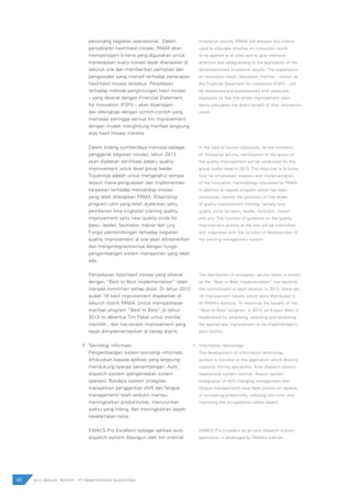 penunjang kegiatan operasional. Dalam
penyebaran hasil-hasil inovasi, PAMA akan
mempertajam kriteria yang digunakan untuk
menetapkan suatu inovasi layak diterapkan di
seluruh site dan memberikan perhatian dan
pengawalan yang intensif terhadap penerapan
hasil-hasil inovasi tersebut. Penjelasan
terhadap metode penghitungan hasil inovasi
– yang dikenal dengan Financial Statement
for Innovation (FSFI) – akan dipertajam
dan dilengkapi dengan contoh-contoh yang
memadai sehingga semua tim improvement
dengan mudah menghitung manfaat langsung
atas hasil inovasi mereka.
Dalam bidang sumberdaya manusia sebagai
penggerak kegiatan inovasi, tahun 2013
akan diadakan sertifikasi pelaku quality
improvement untuk level group leader.
Tujuannya adalah untuk mengetahui sampai
sejauh mana penguasaan dan implementasi
karyawan terhadap metodologi inovasi
yang telah ditetapkan PAMA. Disamping
program rutin yang telah dijalankan yaitu
pemberian lima tingkatan training quality
improvement yaitu new quality circle for
basic, leader, facilitator, trainer dan jury.
Fungsi pembimbingan terhadap kegiatan
quality improvement di site akan diintensifkan
dan mengintegrasikannya dengan fungsi
pengembangan sistem manajemen yang telah
ada.
Penyebaran hasil-hasil inovasi yang dikenal
dengan “Best to Best Implementation” telah
menjadi komitmen setiap divisi. Di tahun 2012
sudah 16 hasil improvement disebarkan di
seluruh distrik PAMA. Untuk memperbesar
manfaat program “Best to Best”,di tahun
2013 ini dibentuk Tim Pakar untuk menilai,
memilih , dan me-review improvement yang
tepat diimplementasikan di setiap distrik.
Teknologi informasi
Pengembangan sistem teknologi informasi
difokuskan kepada aplikasi yang langsung
mendukung operasi penambangan. Auto
dispatch system (pengendalian sistem
operasi), Bandara system (integrasi
manajemen penggantian shift dan fatigue
management) telah terbukti mampu
meningkatkan produktivitas, menurunkan
waktu yang hilang, dan meningkatkan aspek
keselamatan kerja.
EWACS Pro Excellent sebagai aplikasi auto
dispatch system dibangun oleh tim internal
innovation results, PAMA will sharpen the criteria
used to stipulate whether an innovation worth
to be applied at all sites and to give intensive
attention and safeguarding to the application of the
aforementioned innovation results. The explanation
on innovation result calculation method – known as
the Financial Statement for Innovation (FSFI) – will
be sharpened and accompanied with adequate
examples so that the whole improvement team
easily calculates the direct benefit to their innovation
result.
In the field of human resources, as the motivator
of innovative activity, certification of the actors of
the quality improvement will be conducted for the
group leader level in 2013. The objective is to know
how far employees’ mastery and implementation
of the innovation methodology stipulated by PAMA.
In addition to regular program which has been
conducted, namely the provision of five levels
of quality improvement training, namely new
quality circle for basic, leader, facilitator, trainer
and jury. The function of guidance on the quality
improvement activity at the site will be intensified
and integrated with the function of development of
the existing management system.
The distribution of innovation results which is known
as the “Best to Best Implementation” has become
the commitment of each division. In 2012, there are
16 improvement results which were distributed in
all PAMA’s districts. To maximize the benefit of the
“Best to Best” program, in 2013, an Expert Team is
established for assessing, selecting and reviewing
the appropriate improvement to be implemented in
each district.
Information technology
The development of information technology
system is focused on the application which directly
supports mining operations. Auto dispatch system
(operational system control), Airport system
(integration of shift changing management and
fatigue management) have been proven as capable
of increasing productivity, reducing lost time, and
improving the occupational safety aspect.
EWACS Pro Excellent as an auto dispatch system
application is developed by PAMA’s internal
66 2012 ANNUAL REPORT | PT PAMAPERSADA NUSANTARA
F. F.
 