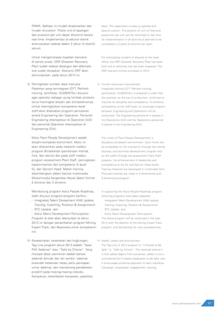 PAMA. Aplikasi ini mudah dioperasikan dan
mudah di-custom. Posisi unit di lapangan
dan produksi per unit dapat dikontrol secara
real time. Implementasi di seluruh distrik
direncanakan selesai dalam 3 tahun (4 distrik/
tahun).
Untuk mengantisipasi kejadian bencana
di kantor pusat, DRP (Disaster Recovery
Plan) sudah selesai dibangun dan alternate
site sudah disiapkan. Skenario DRP akan
disimulasikan pada tahun 2013 ini.
Peningkatan sumber daya manusia
Pelatihan yang terintegrasi (CFT, Refresh
training, sertifikasi, SUSBINTAL) disusun
agar operator sebagai ujung tombak produksi
terus meningkat disiplin dan kompetensinya.
Untuk meningkatkan kompetensi level
staff akan dilaksakan program pertukaran
antara Engineering dan Operation. Personel
Engineering ditempatkan di Operation (IvO)
dan personel Operation ditempatkan di
Engineering (OvI).
Moto Plant People Development adalah
disiplin-kompeten-komitment. Moto ini
akan ditanamkan pada mekanik melalui
program Bintalsiktek (pembinaan mental,
fisik, dan teknik) dan pada staff melalui
program assessment Plant Staff, peningkatan
kepemimpinan dan kompetensi di level
GL dan Section Head. Materi training
dikembangkan dalam bentuk multimedia.
Modul-modul bergambar dibuat dalam format
2 dimensi dan 3 dimensi.
Mendukung program Astra People Roadmap,
telah disusun program-program berikut :
- Integrated Talent Devepment (HAV update,
	 Training, Coaching, Rotation & Assignment)
- RTC Update, dan
- Astra Talent Development Participation.
Program di atas akan dilanjutkan di tahun
2013 ini dengan penambahan program Mining
Expert Track, dan Beasiswa untuk kompetensi
inti.
Keselamatan, kesehatan dan lingkungan.
Tag Line program tahun 2013 adalah “Saya
Pilih Selamat” atau “Safe by Choice”. Yang
menjadi dasar pemikiran adalah bahwa
selamat dimulai dari diri sendiri, selamat
bukanlah kebetulan tetapi perlu persiapan
untuk selamat, dan mendorong pendekatan
proaktif pada masing-masing individu.
Kampanye, keterlibatan karyawan, pelatihan,
team. This application is easy to operate and
easy to custom. The position of unit on field and
production per unit can be controlled in real time.
Its implementation in all districts is planned to be
completed in 3 years (4 districts per year).
For anticipating incident of disaster at the head
office, the DRP (Disaster Recovery Plan) has been
built and an alternate site has been prepared. The
DRP scenario will be simulated in 2013.
Human resources improvement
Integrated training (CFT, Refresh training,
certification, SUSBINTAL) is prepared in order that
the operator, as the key of production, continues to
improve its discipline and competency. To enhance
competency at the staff level, an exchange program
between Engineering and Operations will be
conducted. The Engineering personnel is placed in
the Operations (IvO) and the Operations personnel
is placed in the Engineering (OvI).
The motto of Plant People Development is
discipline-competent-commitment. Such motto will
be embedded on the mechanics through the mental,
physical, and technical development program and
on the staffs through the assessment Plant Staff
program, the enhancement of leadership and
competency at the GL and Section Head levels.
Training materials are developed in multimedia form.
Pictured modules are made in 2-dimensional and
3-dimensional program.
In supporting the Astra People Roadmap program,
following programs have been prepared:
-	 Integrated Talent Development (HAV update,
	 Training, Coaching, Rotation & Assignment)
-	 RTC Update, and
-	 Astra Talent Development Participation.
The above program will be continued in the year
2013 with the addition of the Mining Expert Track
program, and Scholarship for core competencies.
Health, safety and environment.
The Tag Line of 2013 program is “I Choose to Be
Safe” or “Safe by Choice”. The rationale behind it
is that safety begins from ourselves, safety is not a
coincidence but it needs preparation to be safe, and
it encourages proactive approach to each individual.
Campaign, employees’ engagement, training,
67www.pamapersada.com
H.
G.
H.
G.
 