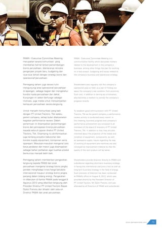 73www.pamapersada.com
PAMA - Executive Committee Meeting
merupakan sarana komunikasi yang
membahas hal-hal terkait perkembangan
bisnis perusahaan, diantaranya rencana
pengerjaan proyek baru, budgeting dan
isue-isue terkait dengan strategi bisnis dan
operasional perusahaan.
Pemegang saham juga secara rutin
mengunjungi area operasional perusahaan
di lapangan, sebagai bagian dari mengetahui
kondisi nyata perusahaan dari dekat.
Kunjungan ini selain berfungsi sebagai
motivasi, juga media untuk menyampaikan
kemajuan perusahaan secara langsung.
Untuk menjalin komunikasi yang baik
dengan PT United Tractors, Tbk selaku
parent company, setiap bulan dilaksanakan
kegiatan performance review. Dalam
pertemuan ini disampaikan perkembangan
bisnis dan pencapaian kinerja perusahaan
kepada seluruh jajaran direksi PT United
Tractors, Tbk. Disamping itu diinformasikan
juga tentang proyeksi kebutuhan dan
kondisi supply equipment, komponen serta
sparepart. Masukan-masukan mengenai cara
kerja peralatan dan mesin juga disampaikan
sebagai bahan perbaikan agar kualitas produk
berikutnya menjadi lebih baik.
Pemegang saham memberikan pengarahan
langsung kepada PAMA dan anak
perusahaan mengenai strategi bisnis jangka
pendek menghadapi krisis harga batubara
internasional maupun strategi bisnis jangka
panjang dalam bidang energi. Pengarahan
ini dilakukan di Kantor PAMA pada tanggal 9
Agustus 2012 yang diberikan langsung oleh
Presiden Direktur PT United Tractors Bapak
Djoko Pranoto dan dihadiri oleh seluruh
Direktur PAMA dan anak perusahaan.
PAMA - Executive Committee Meeting is a
communication facility which discusses matters
related to the development in the company’s
business, among other things the plan for working
on a new project, budgeting and issues related to
the company’s business and operational strategy.
Shareholders also regularly visit the company’s
operational area on field, as a part of finding out
about the company’s real condition from proximity.
Such visit, in addition to serving as a motivation,
also becomes a medium to convey the company’s
progress directly.
To establish good communication with PT United
Tractors, Tbk as the parent company, a performance
review activity is conducted every month. In
this meeting, business progress and company’s
performance achievement are conveyed to all
members of the board of directors of PT United
Tractors, Tbk. In addition to that, they are also
informed about the projection of the needs and
condition of equipment, components, as well
as spareparts supply. Inputs regarding the way
of working of equipment and machines are also
conveyed as improvement material so that the
quality of the next product will be better.
Shareholders provide direction directly to PAMA and
subsidiaries regarding short-term business strategy
in facing the international coal price crisis as well as
long-term business strategy in the field of energy.
Such provision of direction has been conducted
at PAMA’s office on August 9, 2012, which was
provided directly by the President Director of
PT United Tractors, Mr Djoko Pranoto, and was
attended by all Directors of PAMA and subsidiaries.
 