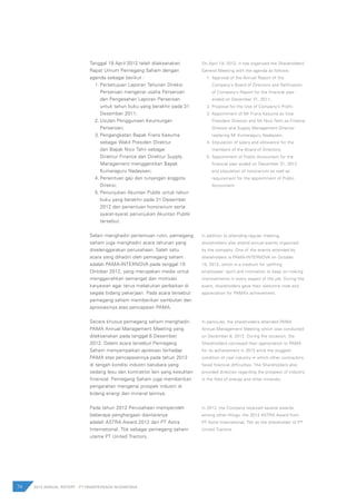 74 2012 ANNUAL REPORT | PT PAMAPERSADA NUSANTARA
Tanggal 19 April 2012 telah dilaksanakan
Rapat Umum Pemegang Saham dengan
agenda sebagai berikut :
1.	Persetujuan Laporan Tahunan Direksi
Perseroan mengenai usaha Perseroan
dan Pengesahan Laporan Perseroan
untuk tahun buku yang berakhir pada 31
Desember 2011;
2.	Usulan Penggunaan Keuntungan
Perseroan;
3.	Pengangkatan Bapak Frans Kesuma
sebagai Wakil Presiden Direktur
dan Bapak Nico Tahir sebagai
Direktur Finance dan Direktur Supply
Management menggantikan Bapak
Kumaraguru Nadaysen;
4.	Penentuan gaji dan tunjangan anggota
Direksi;
5.	Penunjukan Akuntan Publik untuk tahun
buku yang berakhir pada 31 Desember
2012 dan penentuan honorarium serta
syarat-syarat penunjukan Akuntan Publik
tersebut.
Selain menghadiri pertemuan rutin, pemegang
saham juga menghadiri acara tahunan yang
diselenggarakan perusahaan. Salah satu
acara yang dihadiri oleh pemegang saham
adalah PAMA-INTERNOVA pada tanggal 10
Oktober 2012, yang merupakan media untuk
menggairahkan semangat dan motivasi
karyawan agar terus melakukan perbaikan di
segala bidang pekerjaan. Pada acara tersebut
pemegang saham memberikan sambutan dan
apresiasinya atas pencapaian PAMA.
Secara khusus pemegang saham menghadiri
PAMA Annual Management Meeting yang
dilaksanakan pada tanggal 6 Desember
2012. Dalam acara tersebut Pemegang
Saham menyampaikan apresiasi terhadap
PAMA atas pencapaiannya pada tahun 2012
di tengah kondisi industri batubara yang
sedang lesu dan kontraktor lain yang kesulitan
finansial. Pemegang Saham juga memberikan
pengarahan mengenai prospek industri di
bidang energi dan mineral lainnya.
Pada tahun 2012 Perusahaan memperoleh
beberapa penghargaan diantaranya
adalah ASTRA Award 2012 dari PT Astra
International, Tbk sebagai pemegang saham
utama PT United Tractors.
On April 19, 2012, it has organized the Shareholders’
General Meeting with the agenda as follows:
1.	Approval of the Annual Report of the
Company’s Board of Directors and Ratification
of Company’s Report for the financial year
ended on December 31, 2011;
2.	Proposal for the Use of Company’s Profit;
3.	Appointment of Mr Frans Kesuma as Vice
President Director and Mr Nico Tahir as Finance
Director and Supply Management Director
replacing Mr Kumaraguru Nadaysen;
4.	Stipulation of salary and allowance for the
members of the Board of Directors;
5.	Appointment of Public Accountant for the
financial year ended on December 31, 2012
and stipulation of honorarium as well as
requirement for the appointment of Public
Accountant.
In addition to attending regular meeting,
shareholders also attend annual events organized
by the company. One of the events attended by
shareholders is PAMA-INTERNOVA on October
10, 2012, which is a medium for uplifting
employees’ spirit and motivation to keep on making
improvements in every aspect of the job. During the
event, shareholders gave their welcome note and
appreciation for PAMA’s achievement.
In particular, the shareholders attended PAMA
Annual Management Meeting which was conducted
on December 6, 2012. During the occasion, the
Shareholders conveyed their appreciation to PAMA
for its achievement in 2012 amid the sluggish
condition of coal industry in which other contractors
faced financial difficulties. The Shareholders also
provided direction regarding the prospect of industry
in the field of energy and other minerals.
In 2012, the Company received several awards,
among other things, the 2012 ASTRA Award from
PT Astra International, Tbk as the shareholder of PT
United Tractors.
 