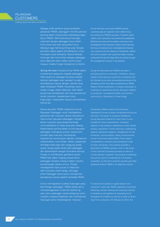 Creating value for the Nation and Mankind
As the first party who enjoys PAMA’s service,
customers play an important role in determining
the continuity of PAMA’s business. Therefore, good
relation with customers must always be established.
Effective two-way communication continues to be
developed so that important matters which become
the focus of attention can immediately be followed
up to achieve common objective. Periodically, relation
and communication with customers keep on being
conducted through the head office as well as through
the management function in the districts.
Giving the best becomes PAMA’s principle in
providing service to customers. Therefore, various
matters which become customers’ complaints will
be followed up as soon as possible according to the
standards which have been established by PAMA.
Weekly official coordination is always conducted, in
meetings for operational activity discussion related
to production, occupational safety, environment,
community, or discussion of other things.
Periodically, PAMA conducts the Customer
Satisfaction Survey to obtain comprehensive picture
and input. The result of customer satisfaction
survey becomes material for input which is very
valuable for future improvement. Important
aspects in the customer satisfaction survey include
product, equipment, human resources, engineering
capacity, operations capacity, management of sub-
contractor, communication, safety, environmental
concern and social responsibility. Every aspect
is assessed by customers and compared to that
of other contractors. This process provides a
description of PAMA’s position, both in the scope
of the customer’s business process as well as in
mining industry in general. The process of obtaining
this survey result is conducted by a third party
consultant, so that the Customers actually give their
perspective about PAMA in an objective manner.
To improve the quality of a good relation with
customers, every year PAMA organized a Customer
Gathering, namely meeting the customers directly
to develop an atmosphere of closeness and to
strengthen the relation as well as to listen to direct
input from customers. On February 9, 2012, the
Sebagai pihak pertama yang merasakan
pelayanan PAMA, pelanggan memiliki peranan
penting dalam menentukan keberlangsungan
bisnis PAMA. Oleh karenanya hubungan
yang baik dengan pelanggan terus dijalin.
Komunikasi dua arah yang efekif terus
dibangun agar hal-hal penting yang menjadi
perhatian dapat segera ditindaklanjuti untuk
mencapai tujuan bersama. Secara berkala,
hubungan dan komunikasi dengan pelanggan
terus dilakukan baik melalui kantor pusat
maupun melalui fungsi manajemen di distrik.
Giving the best menjadi prinsip PAMA dalam
memberikan pelayanan kepada pelanggan.
Oleh karena itu berbagai hal yang menjadi
keluhan pelanggan akan secepat mungkin
ditindaklanjuti sesuai dengan standar yang
telah ditetapkan PAMA. Koordinasi resmi
setiap minggu selalu dilakukan, baik dalam
pertemuan pembahasan aktivitas operasional
terkait produksi, keselamatan kerja,
lingkungan, masyarakat maupun pembahasan
hal-hal lain.
Secara periodik, PAMA melakukan Survei
Kepuasan Pelanggan untuk mendapatkan
gambaran dan masukan secara menyeluruh.
Hasil survei kepuasan pelanggan menjadi
bahan masukan yang sangat berharga
untuk perbaikan di masa yang akan datang.
Aspek-aspek penting dalam survei kepuasan
pelanggan melingkupi produk, equipment,
sumber daya manusia, kemampuan
engineering, kemampuan operasi, manajemen
subkontraktor, komunikasi, safety, kepedulian
terhadap lingkungan dan tanggung jawab
sosial. Setiap aspek dinilai oleh pelanggan
dan dibandingkan dengan kontraktor lainnya.
Proses ini memberikan gambaran posisi
PAMA baik dalam lingkup proses bisnis
pelanggan tersebut maupun dalam industri
pertambangan secara umum. Proses
mendapatkan hasil survey ini dilakukan
oleh konsultan pihak ketiga, sehingga
pihak Pelanggan benar-benar memberikan
persepsinya secara objektif terhadap PAMA.
Untuk meningkatkan kualitas hubungan yang
baik dengan pelanggan, PAMA setiap tahun
menyelenggarakan Customer Gathering,
yaitu temu pelanggan secara langsung untuk
menjalin suasana kedekatan dan mempererat
hubungan serta mendengarkan masukan
76 2012 ANNUAL REPORT | PT PAMAPERSADA NUSANTARA
CUSTOMERS
PELANGGAN
 