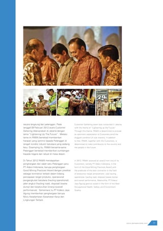77www.pamapersada.com
secara langsung dari pelanggan. Pada
tanggal 09 Februari 2012 acara Customer
Gahering dilaksanakan di Jakarta dengan
tema ”Lightening Up The Future”. Melalui
tema ini PAMA bertekad memberikan
harapan yang optimis kepada Pelanggan di
tengah kondisi industri batubara yang sedang
lesu. Disamping itu, PAMA bersama-sama
Pelanggan bertekad memberikan sumbangan
kepada negara dan rakyat di masa depan.
Di Tahun 2012 PAMA mendapatkan
penghargaan dari salah satu Pelanggan yaitu
PT Adaro Indonesia, berupa penghargaan
Good Mining Practices Award dengan predikat
sebagai kontraktor terbaik dalam bidang
pencapaian target produksi, operasional
pengangkutan batubara (hauling operational),
jalan angkut (hauling road), disposal (waste
dump) dan keseluruhan kinerja (overall
performance). Sementara itu PT Kideco Jaya
Agung memberikan penghargaan berupa
Mutu Keselamatan Kesehatan Kerja dan
Lingkungan Terbaik.
Customer Gathering event was conducted in Jakarta
with the theme of “Lightening up the Future”.
Through this theme, PAMA is determined to provide
an optimistic expectation to Customers amid the
sluggish condition of coal industry. In addition
to that, PAMA, together with the Customers, is
determined to make contribution to the country and
the people in the future.
In 2012, PAMA received an award from one of its
Customers, namely PT Adaro Indonesia, in the
form of the Good Mining Practices Award with
the predicate of the best contractor in the field
of production target achievement, coal hauling
operational, hauling road, disposal (waste dump)
and overall performance. Meanwhile, PT Kideco
Jaya Agung gave an award in the form of the Best
Occupational Health, Safety, and Environment
Quality.
 