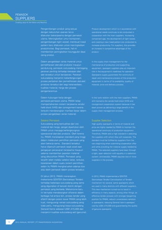 Creating value for the Nation and Mankind
PEMASOK
78 2012 ANNUAL REPORT | PT PAMAPERSADA NUSANTARA
SUPPLIERS
Pengembangan produk yang sesuai
dengan kebutuhan operasi terus
dilakukan bekerjasama dengan pemasok
utama. Meningkatkan umur komponen,
pengembangan light vessel, membuat tread
pattern baru dilakukan untuk meningkatkan
produktivitas. Bagi pemasok, hal ini
memberikan peningkatkan keunggulan daya
saing produk.
Dalam pengelolaan rantai material untuk
pemeliharaan alat-alat produksi maupun
pendukung, pemasok sukucadang memegang
peranan penting terhadap kesiapan alat-
alat tersebut untuk beroperasi. Pasokan
sukucadang menjamin keberlangsungan
proses perbaikan dan pemeliharaan alat-alat
produksi tersebut dari segi ketersediaan,
kualitas material, harga dan proses
pengantarannya.
Dalam hubungan kerja dengan
pemasok-pemasok utama, PAMA tetap
mempertahankan sistem kerjasama vendor
held stock (VHS) dan consignment karena
terbukti mendatangkan manfaat besar dalam
proses pengelolaan rantai material.
Seleksi Pemasok
Sukucadang yang berkualitas dari sisi
material dan harga, sangat diperlukan oleh
PAMA untuk menjaga berlangsungnya
operasional alat-alat produksi. Oleh karena
itu, PAMA menetapkan standard yang tinggi
dalam melakukan pemilihan pemasok yang
akan bekerja sama. Standard tersebut
harus dipenuhi pemasok sejak awal saat
pengajuan penawaran kerjasama maupun
selama memberikan pasokan material
yang dibutuhkan PAMA. Pemasok yang
terpilih telah melalui seleksi ketat, terbuka,
kesetaraan dalam suatu sistem pemilihan,
selain itu PAMA mengharuskan adanya dua
atau lebih pemasok dalam proses tersebut.
Di tahun 2012, PAMA menerapkan
mekanisme SENTER (Sentralisasi Tender)
terhadap beberapa sukucadang yang sama
yang digunakan di banyak distrik dengan
pemasok yang berbeda. Mekanisme baru
ini ternyata mendatangkan efisiensi dalam
berbagai hal antara lain, proses tender yang
efektif dengan posisi tawar PAMA yang lebih
kuat, mengurangi variasi sukucadang yang
tidak perlu, mengurangi biaya sukucadang
General Items sebesar US$1,415,000 dan
menjamin kualitas sukucadang asli (genuine).
Product development which is in accordance with
operational needs continues to be conducted in
cooperation with the main suppliers. Increasing
component age, the development of light vessel,
and creating a new tread pattern are conducted to
increase productivity. For suppliers, this provides
an increase in competitive advantage of the
product.
In the supply chain management for the
maintenance of production and supporting
equipment, sparepart suppliers play an important
role in the equipment’s readiness for operation.
Spareparts supply guarantees the continuity of
repair and maintenance process of the production
equipment in terms of its availability, quality of
material, price and delivery process.
In the work relation with the main suppliers, PAMA
still maintains the vendor-held stock (VHS) and
consignment cooperation system because it has
been proven as delivering a large benefit in the
supply chain management process.
Supplier Selection
High quality spareparts in terms of material and
price are highly needed by PAMA to maintain the
operational continuity of production equipment.
Therefore, PAMA sets a high standard in selecting
the suppliers with whom they will cooperate. The
standard must be fulfilled by suppliers from the
very beginning when submitting cooperation offer
and while providing the material supply needed by
PAMA. The selected suppliers have been through
a tight, open selection with equality in a selection
system, and besides, PAMA requires two or more
suppliers in the process.
In 2012, PAMA implemented a SENTER
(Sentralisasi Tender/ Centralization of Tender)
mechanism for several, same spareparts which
are used in many districts with different suppliers.
This new mechanism turned out to result in
efficiency in many aspects, among other things, an
effective tender process with stronger bargaining
position for PAMA, reducin unnecessary variation
in spareparts, reducing General Item’s sparepart
cost by US$1,415,000 and guaranteeing the quality
of genuine spareparts.
 