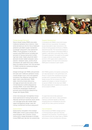 79www.pamapersada.com
Pengembangan Pemasok
Sesuai dengan budaya PAMA yang selalu
melakukan perbaikan terus menerus, maka
pihak pemasok pun dituntut harus melakukan
perbaikan pula dalam rangka memberikan
sumbangan yang positif untuk operasional
PAMA. Proses perbaikan ini dimulai dari
evaluasi yang PAMA lakukan terhadap para
pemasok di masing-masing distrik setiap
tiga bulan sekali. Aspek yang dinilai dalam
pemasok tersebut adalah kecepatan waktu
pasokan, ketepatan waktu, kondisi aktual
pembayaran dan aspek K3LH yang melekat
pada sukucadang tersebut. Dari hasil penilaian
ini PAMA memberikan evaluasinya kepada
masing-masing pemasok.
Dengan bimbingan dari PAMA, para pemasok
kemudian akan melakukan perbaikan kinerja
mereka dengan tujuan untuk meningkatkan
kompetensi dan pelayanan yang diberikan
dalam waktu yang ditentukan. PAMA
selalu memantau proses selanjutnya
sehingga pemasok akan berusaha untuk
mempertahankan kualitas pelayanannya
terhadap PAMA. Di lain pihak PAMA juga
memberikan penghargaan kepada para
pemasok yang memberikan pelayanannya
dengan baik kepada PAMA.
Untuk menunjang dan meningkatkan kinerja
harian operasional di masing-masing distrik
dilakukan pertemuan koordinasi harian secara
rutin sehingga setiap ada masalah dapat
segera ditanggulangi dengan cepat dan
mampu memberikan kontribusi yang positif.
Subkontraktor
Subkontraktor merupakan mitra strategis
PAMA dalam meraih tujuan produksi sesuai
yang ditetapkan oleh Customer. Kinerja
subkontraktor sangat berpengaruh terhadap
kinerja PAMA pula, baik dari sisi produktivitas,
Supplier Development
In accordance with PAMA’s culture which always
makes continuous improvement, the suppliers
are also demanded to make improvement in the
context of making positive contribution to PAMA’s
operational activities. The improvement process is
started with the evaluation conducted by PAMA on
suppliers in each district once every three months.
The aspects assessed in the supplier are the speed
of supply, timeliness, actual payment condition
and the S, H & E aspect which is adherent to the
sparepart. Based on the result of this assessment,
PAMA gives its evaluation to each supplier.
With PAMA’s guidance, the suppliers subsequently
will make improvement in their performance with
the aim to improve their competence and service
provided within a stipulated time frame. PAMA
always monitors the next process so that the
suppliers will endeavor to maintain the quality of
its service to PAMA. On the other hand, PAMA
also gives appreciation to suppliers who provide its
service properly to PAMA.
To support and improve daily operational
performance in each district, a daily coordination
meeting is conducted regularly so that every
emerging issue can immediately be overcome
swiftly and can make a positive contribution.
Sub-contractors
Sub-contractors are PAMA’s strategic partners
in achieving production goal which has been
stipulated by the Customers. The performance of
sub-contractors also has a large impact on PAMA’s
performance, in terms of productivity, efficiency
 