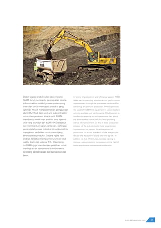 81www.pamapersada.com
Dalam aspek produktivitas dan efisiensi
PAMA turut membantu peningkatan kinerja
subkontraktor melalui proses-proses yang
dilakukan untuk mencapai produksi yang
optimal. PAMA mengoptimalkan penggunaan
alat KOMTRAX pada unit-unit subkontraktor
untuk mengevaluasi kinerja unit. PAMA
membantu melakukan analisis data operasi
unit yang diunduh dari KOMTRAX tersebut
dan memberikan saran perbaikan, sehingga
secara total proses produksi di subkontraktor
mengalami perbaikan untuk menunjang
ketercapaian produksi. Secara nyata hasil
analisis tersebut mampu menurunkan total
waktu diam alat sebesar 5%. Disamping
itu PAMA juga memberikan pelatihan untuk
meningkatkan kompetensi subkontraktor
di bidang pemeliharaan dan perawatan alat
berat.
In terms of productivity and efficiency aspect, PAMA
takes part in assisting sub-contractors’ performance
improvement through the processes conducted for
achieving an optimum production. PAMA optimizes
the used of KOMTRAX equipment in subcontractors’
units to evaluate unit performance. PAMA assists in
conducting analysis on unit operational data which
are downloaded from KOMTRAX and providing
advice of improvement, so that in total, production
process at the sub-contractor level experiences
improvement to support the achievement of
production. In actual, the result of the analysis can
reduce the equipment’s total idle time by 5%. In
addition to that, PAMA also provides training to
improve subcontractors’ competency in the field of
heavy equipment maintenance and service.
 