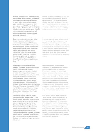83www.pamapersada.com
ekonomi di belahan Eropa dan Amerika yang
menyebabkan rendahnya harga batubara dan
lesunya kegiatan pertambangan batubara
di dalam negeri, kewajiban pembayaran
pajak tetap ditunaikan tanpa surut. Total
pembayaran pajak PAMA tahun 2012 sebesar
Rp. 4,5 Triliun. PAMA meyakini seiring dengan
membaiknya kondisi ekonomi dunia, kegiatan
industri batubara akan kembali pulih dan
kontribusi Pama dalam pembayaran pajak
akan tetap meningkat.
Dalam merumuskan aktivitas yang terkait
dengan masyarakat sekitar wilayah
operasional pertambangan, PAMA selalu
melibatkan pemerintah dalam penyusunan
kebijakan program. Pertemuan berkala dan
korespondensi dengan aparat pemerintah
daerah selalu dilakukan. Oleh karena
itu, aktivitas PAMA yang terkait dengan
pengembangan masyarakat merupakan
kebijakan yang baik bagi semua pihak,
sehingga di situlah peran PAMA dalam
pembangunan masyarakat terlihat dengan
tepat.
PAMA bekerja sama dengan lembaga
swadaya masyarakat dan aparat pemerintah
daerah untuk melakukan kegiatan
pengembangan potensi masyarakat baik
di sektor ekonomi, pendidikan maupun
kegiatan sosial lainnya yang bertujuan untuk
memperkuat ketahanan sosial ekonomi
masyarakat lokal. Sebagai contoh, saat
ini PAMA bekerjasama dengan Yayasan
Dharma Bhakti Astra (YDBA) mendirikan
lembaga Pengembangan Bisnis dan Lembaga
Keuangan Mikro untuk menciptakan UMKM
mandiri di sektor industri karet, perikanan,
peternakan, industri makanan, kerajinan,
perbengkelan, waserba dan aneka usaha.
Setiap bulan Januari – Februari, PAMA
menyelenggarakan kegiatan Bulan K3LH di
seluruh wilayah operasional secara serentak
yang melibatkan pihak pemerintah daerah
dalam rangka pencanangan kampanye
Kesehatan dan Keselamatan Kerja oleh
Kementerian Tenaga Kerja. Bekerjasama
dengan Pemkab Tabalong – Kalimantan
Selatan, PAMA mendirikan hutan kota
Tanjung Persada dengan mengajak partisipasi
seluruh elemen masyarakat untuk merawat
dan memelihara serta mengisinya dengan
berbagai jenis pepohonan langka yang patut
dilestarikan.
territories which has caused the low coal price and
the sluggish activity in domestic coal sector, tax
payment obligation is still fulfilled without being
subsided. Total PAMA’s tax payment in 2012 was
Rp. 4.5 Trillion. PAMA believes that in line with the
improvement of global economic condition, the
activities in coal industry will recover and PAMA’s
contribution in tax payment will keep increasing.
In formulating activities related to the community
in the surroundings of a mining operational area,
PAMA always involves the government in the
preparation of program policy. Regular meeting and
correspondence with regional government apparatus
is always conducted. Therefore, PAMA’s activity
related to community development is a good policy
for all parties, so that here, PAMA’s role in the
development of the community can be appropriately
observed.
PAMA cooperates with non-governmental
organizations and regional government apparatus
to conduct the activities of the development
of community’s potential in the economic and
education sectors as well as other social activities
which are aimed at strengthening local community’s
socio-economic resistance. For example, currently
PAMA is cooperating with Yayasan Dharma Bhakti
Astra (YDBA) to found a Business Development
institution and a Micro-Finance Institution in order
to create self-sufficient Micro, Small and Medium
Enterprises in the sectors of rubber industry, fishery,
animal husbandry, food industry, handicrafts, repair
shop, mini market and various businesses.
Every January – February, PAMA organizes the
“Month of S,H&E” activity simultaneously in all
operational areas which involves the regional
government in the context of the announcement
of the Occupational Health and Safety campaign
by the Ministry of Manpower. In cooperation with
the Regional Government of Tabalong Regency –
South Kalimantan, PAMA established the Tanjung
Persada City Forest by asking the participation of all
elements of community to take care and maintain
it as well as filling it with various kinds of rare trees
which deserve to be preserved.
 