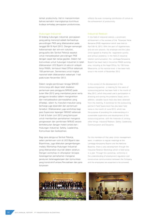 Hubungan Industrial
Di bidang hubungan industrial, pencapaian
yang paling menonjol adalah berhasilnya
perundingan PKB yang dilaksanakan pada
tanggal 09-19 April 2012. Dengan semangat
kebersamaan dan win-win solution,
pengusaha dan Serikat Pekerja sepakat
untuk menyelesaikan perundingan PKB
dengan cepat dan tanpa gejolak. Dalam hal
komunikasi untuk hubungan industrial ini telah
dilaksanakan LKS Bipartit di seluruh wilayah
kerja PAMA, termasuk Head Office sebanyak
159 pertemuan. Sementara untuk tingkat
nasional telah dilaksanakan sebanyak 1 kali
pada bulan November 2012.
Dalam rangka pembinaan tenaga MIKAD
(mitra kerja alih daya) telah diadakan
pertemuan para pengguna MIKAD pada
bulan Mei 2012 yang membahas peran serta
pengguna tersebut dalam mengarahkan
dan menyelesaikan permasalahan yang
dihadapi, selain itu masukan-masukan yang
berharga juga diperoleh dari pertemuan
tersebut. Dilaksanakan juga workshop bagi
para Supervisor lapangan MIKAD sebanyak
2 kali di bulan Juni 2012 yang bertujuan
untuk memberikan pemahaman mengenai
pengawasan dan pembinaan MIKAD secara
berkelanjutan dengan materi antara lain :
Hubungan Industrial, Safety, Leadership,
Komunikasi dan kedisiplinan.
Bagi para pengurus Serikat Pekerja,
selain pertemuan rutin di LKS Bipartit dan
Bipartitnas, juga dilakukan pengembangan
melalui Workshop Hubungan Industrial
yang dilaksanakan dua kali dalam setahun.
Dengan workshop ini diharapkan tercapai
keseragaman pemahaman mengenai
peraturan ketenagakerjaan dan komunikasi
yang konstruktif antara Perusahaan dan para
karyawan.
Industrial Relation
In the field of industrial relation, a prominent
achievement is the success of the Perjanjian Kerja
Bersama (PKB) negotiation which was held on
April 09-19, 2012. With the spirit of togetherness
and win-win solution, the employer and the Labor
Union agreed to finalize the negotiation quickly
and without problems. In the field of industrial
relation communication, the Lembaga Kerjasama
Bipartit has been held in the entire PAMA working
area, including at the Head Office, for 159 times.
Meanwhile, at the national level, it has been held
once in the month of November 2012.
In the context of the development of the
outsourcing partner , a meeting for the users of
outsourcing partner has been held in the month of
May 2012, which discussed user’s participation in
directing and solving the problems faced, and in
addition, valuable inputs have also been obtained
from the meeting. A workshop for the outsourcing
partner’s Field Supervisors has also been held
twice in the month of June 2012, which has
the purpose of providing the understanding of a
sustainable supervision and development of the
outsourcing partner, with the materials of, among
other things: Industrial Relation, Safety, Leadership,
Communication and Discipline.
For the members of the Labor Union management
team, in addition to regular meetings at the
Lembaga Kerjasama Bipartit and the National
Bipartite, there is also development through the
Industrial Relation Workshop which is held twice
in a year. Through this workshop, uniformity in
the understanding of employment regulation and
constructive communication between the Company
and the employees are expected to be achieved.
92 2012 ANNUAL REPORT | PT PAMAPERSADA NUSANTARA
terkait productivity. Hal ini mencerminkan
bahwa semakin meningkatnya kontribusi
budaya terhadap pencapaian produktivitas.
reflects the ever increasing contribution of culture to
the achievement of productivity.
 