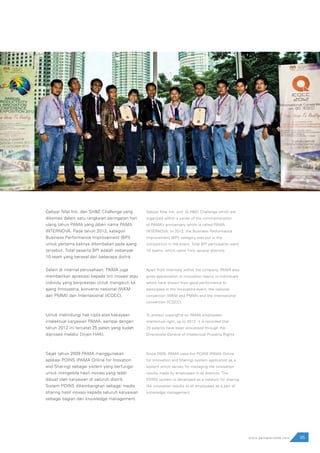95www.pamapersada.com
Gebyar Nilai Inti, dan SH&E Challenge yang
dikemas dalam satu rangkaian peringatan hari
ulang tahun PAMA yang diberi nama PAMA
INTERNOVA. Pada tahun 2012, kategori
Business Performance Improvement (BPI)
untuk pertama kalinya dilombakan pada ajang
tersebut. Total peserta BPI adalah sebanyak
10 team yang berasal dari beberapa distrik.
Selain di internal perusahaan, PAMA juga
memberikan apresiasi kepada tim inovasi atau
individu yang berprestasi untuk mengikuti ke
ajang Innovastra, konvensi nasional (WKM
dan PMMI) dan Internasional (ICQCC).
Untuk melindungi hak cipta atas kekayaan
intelektual karyawan PAMA, sampai dengan
tahun 2012 ini tercatat 25 paten yang sudah
diproses melalui Dirjen HAKI.
Sejak tahun 2009 PAMA menggunakan
aplikasi POINS (PAMA Online for Inovation
and Sharing) sebagai sistem yang berfungsi
untuk mengelola hasil inovasi yang telah
dibuat oleh karyawan di seluruh distrik.
Sistem POINS dikembangkan sebagai media
sharing hasil inovasi kepada seluruh karyawan
sebagai bagian dari knowledge management.
Gebyar Nilai Inti, and (S,H&E) Challenge which are
organized within a series of the commemoration
of PAMA’s anniversary which is called PAMA
INTERNOVA. In 2012, the Business Performance
Improvement (BPI) category was put in the
competition in the event. Total BPI participants were
10 teams, which came from several districts.
Apart from internally within the company, PAMA also
gives appreciation to innovation teams or individuals
which have shown their good performance to
participate in the Innovastra event, the national
convention (WKM and PMMI) and the International
convention (ICQCC).
To protect copyrights on PAMA employees’
intellectual right, up to 2012, it is recorded that
25 patents have been processed through the
Directorate General of Intellectual Property Rights.
Since 2009, PAMA uses the POINS (PAMA Online
for Innovation and Sharing) system application as a
system which serves for managing the innovation
results made by employees in all districts. The
POINS system is developed as a medium for sharing
the innovation results to all employees as a part of
knowledge management.
 