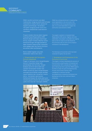 Creating value for the Nation and Mankind
MASYARAKAT
98 2012 ANNUAL REPORT | PT PAMAPERSADA NUSANTARA
PAMA memiliki komitmen kuat dalam
melaksanakan tanggung jawab sosial terhadap
masyarakat di wilayah sekitar operasional
kegiatan pertambangan. Hal tersebut
merupakan tanggung jawab moral untuk
membantu kesejahteraan sosial ekonomi
masyarakat.
Program tersebut dikemas dalam kegiatan
Corporate Social Responsibility (CSR).
Bersama dengan pemangku kepentingan
lainnya, program tersebut diberikan secara
berkesinambungan sehingga dampaknya
dapat dirasakan langsung oleh masyarakat
serta sebagai salah satu bentuk kontribusi
perusahaan dalam pembangunan.
Berikut adalah kegiatan yang telah
dilaksanakan selama tahun 2012 :
COMMUNITY
PAMA has a strong commitment in implementing
social responsibility to the community in the
surroundings of the mining operational activity
area. It is a moral responsibility to support the
community’s socio-economic welfare.
The program is packed in a Corporate Social
Responsibility (CSR) activity. Together with other
stakeholders, the program is provided on an ongoing
basis so that its impact can be felt directly by
the community, also as a form of the company’s
contribution to the development.
The following are the activities which have been
conducted throughout the year 2012 :
1. Pengembangan dan Peningkatan
Ekonomi Masyarakat
Progam ini bertujuan untuk mengembangkan
ekonomi masyarakat dengan pola
pemberdayaan dan kemitraan. Dengan
landasan pemikiran bahwa lebih baik
memberi kail daripada memberi ikan,
PAMA mendukung upaya mengembangkan
semangat kewirausahaan dengan berbagai
macam pelatihan baik manajemen maupun
teknis, menciptakan jejaring serta
fasilitasi pembiayaan dan akses pasar guna
mendukung pertumbuhan dan perkembangan
usaha mikro kecil dan menengah (UMKM).
1. Development and Enhancement of the
Economy of Community
This program is aimed at developing the economy of
the community using the pattern of empowerment
and partnership. With a rationale that it is better to
give a fishing hook than to give fish, PAMA supports
the effort to foster the spirit of entrepreneurship
through various kinds of training, either
management or technical trainings,
the establishment of network as well growth and
development of the micro, small and medium
enterprises.
 