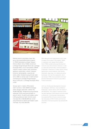 99www.pamapersada.com
Melihat potensi yang begitu besar dan
guna menunjang keberhasilan program
ini PAMA bekerjasama dengan Yayasan
Dharma Bhakti Astra (YDBA) mendirikan
Lembaga Pengembangan Bisnis dan Lembaga
Keuangan Mikro untuk menciptakan UMKM
mandiri di sektor industri karet, perikanan,
agribisnis, peternakan, industri makanan,
kerajinan, perbengkelan, waserda dan
aneka usaha. Kerjasama yang dimulai sejak
tahun 2004 ini sampai saat ini telah berhasil
membentuk 5 Lembaga Pengembangan
Bisnis (LPB) dan 2 Lembaga Keuangan Mikro
(LKM).
Sampai saat ini melalui LPB tersebut
telah membina 1.534 UMKM di berbagai
sektor dengan total asset sebesar Rp
49.902.000.000. Tenaga kerja yang terserap
sebanyak 5.616 orang yang tersebar di
seluruh distrik. Di sektor permodalan usaha
LKM yang dibentuk telah memiliki asset
mencapai Rp 5.156.000.000 dan omset
yang disalurkan di sektor permodalan sudah
mencapai Rp 3.822.000.000.
After seeing the very huge potential, and in order
to support the success of this program, PAMA,
in cooperation with Yayasan Dharma Bhakti
Astra (YDBA) founded a Business Development
institution and a Micro-Finance Institution in order
to create self-sufficient Micro, Small and Medium
Enterprises in thesectors of rubber industry, fishery,
agribusiness, animal husbandry, food industry,
handicrafts, repair shop, mini market and various
businesses. Until now this cooperation, which
was started in 2004, has succeeded in forming 5
Business Development Institutions and 2 Micro-
Finance Institutions.
Until now, the Business Development Institution
has developed 1,534 Micro, Small and Medium
Enterprises in various sectors with total assets of
IDR 49,9 billion. The number of manpower which
has been absorbed is 5,616 persons who are spread
in all districts. In the business financing sector,
the established Micro-Finance Institution already
has total assets of IDR 5,15 billion and the fund
channeled in the financing sector has achieved IDR
3,8 billion.
 