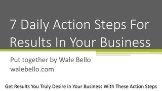 Get Results You Truly Desire in Your Business With These Action Steps
Put together by Wale Bello
walebello.com
7 Daily Action Steps For
Results In Your Business
 
