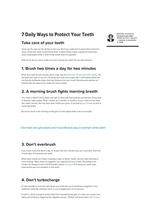 7 Daily Ways to Protect Your Teeth
Some say the eyes are the window to the soul. But if you really want to know what someone’s
about, check their smile. A welcoming show of pearly whites makes a great first impression,
while a tight-lipped smile or whiff of bad breath does the opposite.
Read on for tips on how to make sure you’re giving your teeth the care they deserve.
Brush your teeth for two minutes, twice a day, says the American Dental Association (ADA). This
will keep your teeth in top form. Brushing your teeth and tongue with a soft-bristled toothbrush
and fluoride toothpaste cleans food and bacteria from your mouth. Brushing also washes out
particles that eat away at your teeth and cause cavities.
The mouth is 98.6ºF (37ºC). Warm and wet, it’s filled with food particles and bacteria. These lead
to deposits called plaque. When it builds up, it calcifies, or hardens, on your teeth to form tartar,
also called calculus. Not only does tartar irritate your gums, it can lead to gum disease as well as
cause bad breath.
Be sure to brush in the morning to help get rid of the plaque that’s built up overnight.
If you brush more than twice a day, for longer than four minutes total, you could wear down the
enamel layer that protects your teeth.
When tooth enamel isn’t there, it exposes a layer of dentin. Dentin has tiny holes that lead to
nerve endings. When these are triggered, you might feel all sorts of pain. According to the
Centers for Disease Control and Prevention, almost 20 percent 
of American adults have
experienced pain and sensitivity in their teeth.
It’s also possible to brush too hard. Brush your teeth like you’re polishing an eggshell. If your
toothbrush looks like someone sat on it, you’re applying too much pressure.
Enamel is strong enough to protect teeth from everything that goes on inside your mouth, from
eating and drinking to beginning the digestive process. Children and teens have softer enamel
Take care of your teeth
1. Brush two times a day for two minutes
2. A morning brush fights morning breath
ADVERTISEMENT
Want to improve your gut health?
Get key ingredients to balance and improve your gut with Poophoria’s daily probiotic. Each
capsule includes two probiotic strains and one prebiotic fiber.
LEARN MORE
LEARN MORE
3. Don’t overbrush
4. Don’t turbocharge
Medically reviewed by
Christine Frank, DDS —
Written by Cara J. Stevens
— Updated on September
17, 2018
ADVERTISEMENT
Yes No
ADVERTISEMENT
Was this article helpful?
Click here and get easiest and most effective way to maintain white teeth!
 