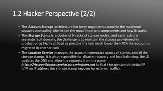 1.2 Hacker Perspective (2/2)
• The Account Storage architecture has been organized to provide the maximum
capacity and scaling, the let see the most important components and how it works.
• The Storage Stamp is a cluster of N racks of storage nodes, and each rack is a
separate fault domain, the challenge is to maintain the storage provisioned in
production as highly utilized as possible if a rack reach lower then 70% the account is
migrated in another rack
• The Location Service manages the account namespace across all stamps and all the
storage stamps, it is also responsible for disaster recovery and load balancing, the LS
updates the DNS and allow the requests from the name
https://AccountName.service.core.windows.net to that storage stamp’s virtual IP
(VIP, an IP address the storage stamp exposes for external traffic).
 