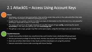 2.1 Attack01 – Access Using Account Keys
Attack
• Developers use account keys everywhere, they send by email, they write in the code and often they take
notes in files and there are different techniques to use.
• Google Dorks are used by a hacker to collect any type of information on the internet, it is a very powerful
technique, especially if used is a smart way
• The query will search in all Google database for any file indexed of type config, containing the world
accountkey in the web sites githup.com and sourceforge.net
• The githup is not a typo, google may filter some query types, using this technique you can evade them.
Countermeasures
• Create Azure policy to block any unauthorize key vault creation (use a dedicated AD group/user)
• Set less permission privilege to the Key Vault, monitor any access and notify by email any change
• Store any sensitive information in Key Vaults and force developers on using this practice.
• Execute automation source code scanning with Azure DevOps
 