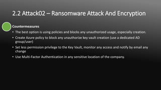 2.2 Attack02 – Ransomware Attack And Encryption
Countermeasures
• The best option is using policies and blocks any unauthorized usage, especially creation.
• Create Azure policy to block any unauthorize key vault creation (use a dedicated AD
group/user)
• Set less permission privilege to the Key Vault, monitor any access and notify by email any
change
• Use Multi-Factor Authentication in any sensitive location of the company.
 