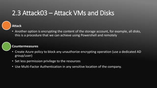 2.3 Attack03 – Attack VMs and Disks
Attack
• Another option is encrypting the content of the storage account, for example, all disks,
this is a procedure that we can achieve using Powershell and remotely
Countermeasures
• Create Azure policy to block any unauthorize encrypting operation (use a dedicated AD
group/user)
• Set less permission privilege to the resources
• Use Multi-Factor Authentication in any sensitive location of the company.
 