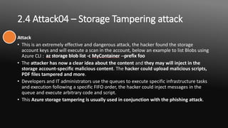 2.4 Attack04 – Storage Tampering attack
Attack
• This is an extremely effective and dangerous attack, the hacker found the storage
account keys and will execute a scan in the account, below an example to list Blobs using
Azure CLI :
• The attacker has now a clear idea about the content and they may will inject in the
storage account-specific malicious content. The hacker could upload malicious scripts,
PDF files tampered and more.
• Developers and IT administrators use the queues to execute specific infrastructure tasks
and execution following a specific FIFO order, the hacker could inject messages in the
queue and execute arbitrary code and script.
• This Azure storage tampering is usually used in conjunction with the phishing attack.
 