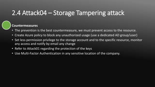 2.4 Attack04 – Storage Tampering attack
Countermeasures
• The prevention is the best countermeasure, we must prevent access to the resource.
• Create Azure policy to block any unauthorized usage (use a dedicated AD group/user)
• Set less permission privilege to the storage account and to the specific resource, monitor
any access and notify by email any change
• Refer to Attack01 regarding the protection of the keys
• Use Multi-Factor Authentication in any sensitive location of the company.
 