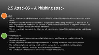 2.5 Attack05 – A Phishing attack
Attack
• This is a very used attack because able to be combined in many different combinations, the concept is very
simple.
• trusted web site, the attacker can send email using this URL without being intercepted or blocked, and it
looks a legitimate URL. The hacker can simulate an internal communication and an employee could click on
the URL and open a malicious file hosted in the blob.
• This is a very simple example, in the future we will examine some nasty phishing attacks using a blob storage
account.
Countermeasures
• Robust email security solutions are actually the best option, also filtering any email containing the
windows.net domain.
• Educate employees about recognizing different types of phishing attacks and avoid clicking any link.
• Use multi security layers, scanning email, antivirus and use the red team to test malicious attack.
• Educate everybody in the companies, also the very top management.
• Use Multi-Factor Authentication in any sensitive location of the company.
 