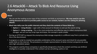 2.6 Attack06 – Attack To Blob And Resource Using
Anonymous Access
Attack
• We can set the reading access type of the container and blob as anonymous. We may need to use this
setting because we want to provide public access to our content, hackers use this setting for phishing
attacks.
• Black hats daily scan the public internet and they check the contents of these blobs by: -
• Option 1 – Using Shodan - Login with a free account to Shodan.io and use the search string
• Option 2 – Using scripting - This is the most productive and effective way to collect anonymous blob
storages, we can use any script type technique, the concept is quite simple.
• During an HTTP GET to request the anonymous blob storage responds in a different way from a private one,
this is the discriminant
• A program or script to created any possible combination of the account name and check for any possible
public blob on the internet. The procedure is a simple representation of what criminal companies do using
very high calculation power.
• The program used by these companies is specifically designed to check the content and they use Artificial
intelligence to quickly understand if the content can be something useful or not.
 