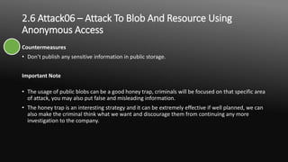 2.6 Attack06 – Attack To Blob And Resource Using
Anonymous Access
Countermeasures
• Don’t publish any sensitive information in public storage.
Important Note
• The usage of public blobs can be a good honey trap, criminals will be focused on that specific area
of attack, you may also put false and misleading information.
• The honey trap is an interesting strategy and it can be extremely effective if well planned, we can
also make the criminal think what we want and discourage them from continuing any more
investigation to the company.
 