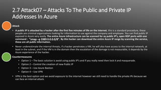 2.7 Attack07 – Attacks To The Public and Private IP
Addresses In Azure
Attack
• A public IP is attacked by a hacker after the first five minutes of life on the internet, this is a standard procedure, these
people are criminal organizations looking for information to use against the company and employee. You can find public IP
exposed in Azure very easily. The entire Azure infrastructure can be scanned for ay public IP’s, open RDP ports with one
command : . By this hacker can download the entire Azure IP range by scanning the service,
these are all public information.
• Never underestimate the internal threats, if a hacker penetrates a VM, he will also have access to the internal network, at
least in the subnet, and if the VM is in the domain then the escalation of the damage is not measurable, it depends by the
Azure experience of the hacker.
Countermeasures
• Option 1 – The basic solution is avoid using public IP’s and if you really need then lock it and masquerade.
• Option 2 – Control the creation of new Public IP
• Option 3 – Use Azure Bastion
• Option 4 – Use VPN
• VPN is the best option and we avoid exposure to the internet however we still need to handle the private IPs because we
can face an internal attack.
 