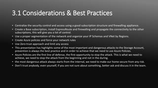 3.1 Considerations & Best Practices
• Centralize the security control and access using a good subscription structure and firewalling appliance.
• Create a Base subscription, install ExpressRoute and firewalling and propagate the connectivity to the other
subscriptions, this will give you a lot of control.
• Use a proper segmentation of the network and organize your IP Schemas and VNet by Regions.
• Create Azure policies and force your network rules
• Use Zero trust approach and limit any access
• This presentation has highlights some of the most important and dangerous attacks to the Storage Account,
prevention is always the best practice and in order to achieve that we need to use Azure Policies.
• Azure Policies are the first line of defense, the first opportunity to stop the attack. This is what we need to
achieve, we need to stop the attack from the beginning and not in the during.
• the most dangerous attack always starts from the internal, we need to make our home secure from any risk.
• Don’t trust anybody, even yourself, if you are not sure about something, better ask and discuss it in the team.
 