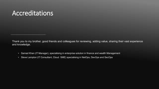 Accreditations
Thank you to my brother, good friends and colleagues for reviewing, adding value, sharing their vast experience
and knowledge.
• Samad Khan (IT Manager), specialising in enterprise solution in finance and wealth Management
• Steve Lampton (IT Consultant, Cloud SME) specialising in NetOps, DevOps and SecOps
 