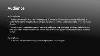 Audience
Main Audience
• The top cyberthreats may find a wider group of potential stakeholders who are interested in
understanding the threat landscape in general or deepen their understanding to cover particular
threats.
• This document for decision makers, security architects, risk managers, auditors and end-users
who wish to be informed about the where-about of various cyberthreats may find this material
useful.
Assumptions
• Reader has some knowledge of cloud platforms technologies.
 