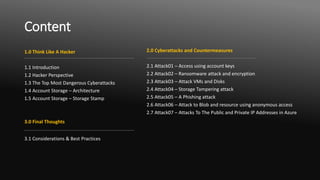 Content
1.0 Think Like A Hacker
1.1 Introduction
1.2 Hacker Perspective
1.3 The Top Most Dangerous Cyberattacks
1.4 Account Storage – Architecture
1.5 Account Storage – Storage Stamp
3.0 Final Thoughts
3.1 Considerations & Best Practices
2.0 Cyberattacks and Countermeasures
2.1 Attack01 – Access using account keys
2.2 Attack02 – Ransomware attack and encryption
2.3 Attack03 – Attack VMs and Disks
2.4 Attack04 – Storage Tampering attack
2.5 Attack05 – A Phishing attack
2.6 Attack06 – Attack to Blob and resource using anonymous access
2.7 Attack07 – Attacks To The Public and Private IP Addresses in Azure
 