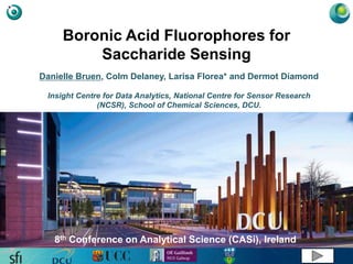 Boronic Acid Fluorophores for
Saccharide Sensing
Danielle Bruen, Colm Delaney, Larisa Florea* and Dermot Diamond
Insight Centre for Data Analytics, National Centre for Sensor Research
(NCSR), School of Chemical Sciences, DCU.
8th Conference on Analytical Science (CASi), Ireland
 