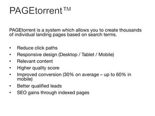 PAGEtorrent is a system which allows you to create thousands
of individual landing pages based on search terms. 

•  Reduce click paths
•  Responsive design (Desktop / Tablet / Mobile)
•  Relevant content
•  Higher quality score
•  Improved conversion (30% on average – up to 60% in
mobile)
•  Better qualiﬁed leads
•  SEO gains through indexed pages
 
