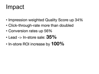 •  Impression weighted Quality Score up 34%
•  Click-through-rate more than doubled
•  Conversion rates up 56%
•  Lead -> In-store sale: 35%
•  In-store ROI increase by 100%
Impact
 